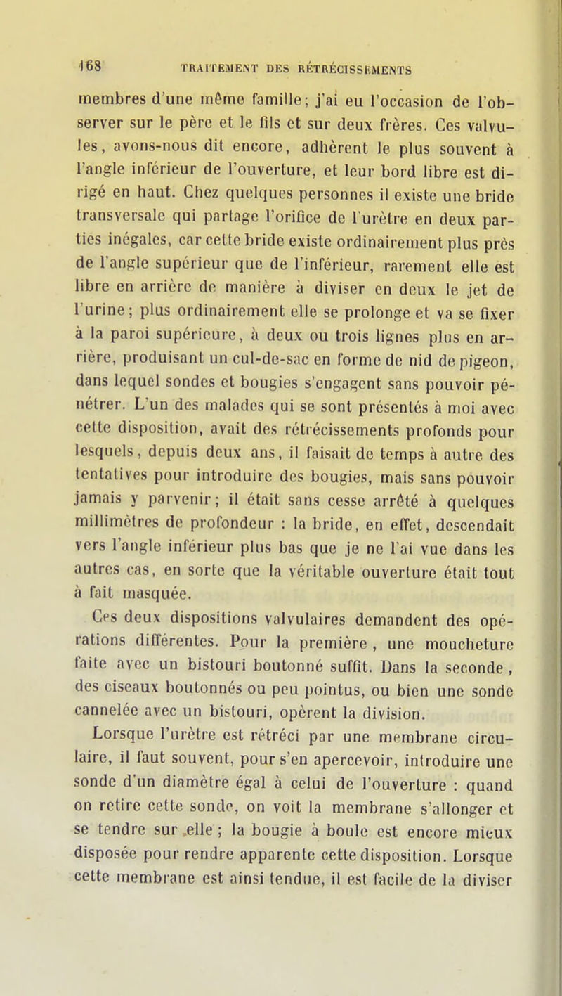 membres d une même famille; j'ai eu l'occasion de l'ob- server sur le père et le fils et sur deux frères. Ces valvu- les, avons-nous dit encore, adhèrent le plus souvent à l'angle inférieur de l'ouverture, et leur bord libre est di- rigé en haut. Chez quelques personnes il existe une bride transversale qui partage l'orifice de l'urètre en deux par- lies inégales, car celle bride existe ordinairement plus près de l'angle supérieur que de l'inférieur, rarement elle est libre en arrière de manière à diviser en deux le jet de l'urine; plus ordinairement elle se prolonge et va se fixer à la paroi supérieure, à deux ou trois lignes plus en ar- rière, produisant un cul-de-sac en forme de nid de pigeon, dans lequel sondes et bougies s'engagent sans pouvoir pé- nétrer. L'un des malades qui se sont présentés à moi avec cette disposition, avait des rétrécissements profonds pour lesquels, depuis deux ans, il faisait de temps à autre des tentatives pour introduire des bougies, mais sans pouvoir jamais y parvenir; il était sans cesse arrêté à quelques millimètres de profondeur : la bride, en effet, descendait vers l'angle inférieur plus bas que je ne l'ai vue dans les autres cas, en sorte que la véritable ouverture était tout à fait masquée. Ces deux dispositions valvulaires demandent des opé- rations différentes. Pour la première , une moucheture faite avec un bistouri boutonné suffit. Dans la seconde, des ciseaux boutonnés ou peu pointus, ou bien une sonde cannelée avec un bistouri, opèrent la division. Lorsque l'urètre est rétréci par une membrane circu- laire, il faut souvent, pour s'en apercevoir, introduire une sonde d'un diamètre égal à celui de l'ouverture : quand on retire cette sondo, on voit la membrane s'allonger et se tendre sur .elle ; la bougie à boule est encore mieux disposée pour rendre apparente cette disposition. Lorsque cette membrane est ainsi tendue, il est facile de la diviser