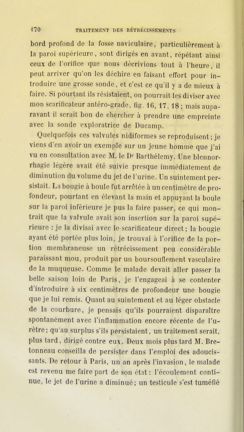 bord profond de la fosse naviculaire, particulièrement à la paroi supérieure, sont dirigés en avant, répétant ainsi ceux de l'orifice que nous décrivions tout à l'heure, il peut arriver qu'on les déchire en faisant effort pour in- troduire une grosse sonde, et c'est ce qu'il y a de mieux à faire. Si pourtant ils résistaient, on pourrait les diviser avec mon scarificateur antéro-grade, flg, 16, 17, 18 ; mais aupa- ravant il serait bon de chercher à prendre une empreinte avec la sonde exploratrice de Ducamp. Quelquefois ces valvules nidiformes se reproduisent ; je viens d'en avoir un exemple sur un jeune homme que j'ai vu en consultation avec M. le D'- Barthélémy. Une blennor- rhagie légère avait été suivie presque immédiatement de diminution du volume du jet de l'urine. Un suintement per- sistait. La bougie à boule fut arrêtée à un centimètre de pro- fondeur, pourtant en élevant la main et appuyant la boule sur la paroi inférieure je pus la faire passer, ce qui mon- trait que la valvule avait son insertion sur la paroi supé- rieure : je la divisai avec le scarificateur direct; la bougie ayant été portée plus loin, je trouvai à l'orifice de la por- tion membraneuse un rétrécissement peu considérable paraissant mou, produit par un boursouflement vasculaire de la muqueuse. Gomme le malade devait aller passer la belle saison loin de Paris, je l'engageai à se contenter d'introduire à six centimètres de profondeur une bougie que je lui remis. Quant au suintement et au léger obstacle de la courbure, je pensais qu'ils pourraient disparaître spontanément avec l'inflammation encore récente de l'u- rètre; qu'au surplus s'ils persistaient, un traitement serait, plus tard, dirigé contre eux. Deux mois plus tard M. Bre- tonneau conseilla de persister dans l'emploi des adoucis- sants. De retour à Paris, un an après l'invasion, le malade est revenu me faire part de son état : l'écoulement conti- nue, le jet de l'urine a diminué; un testicule s'est tuméfié