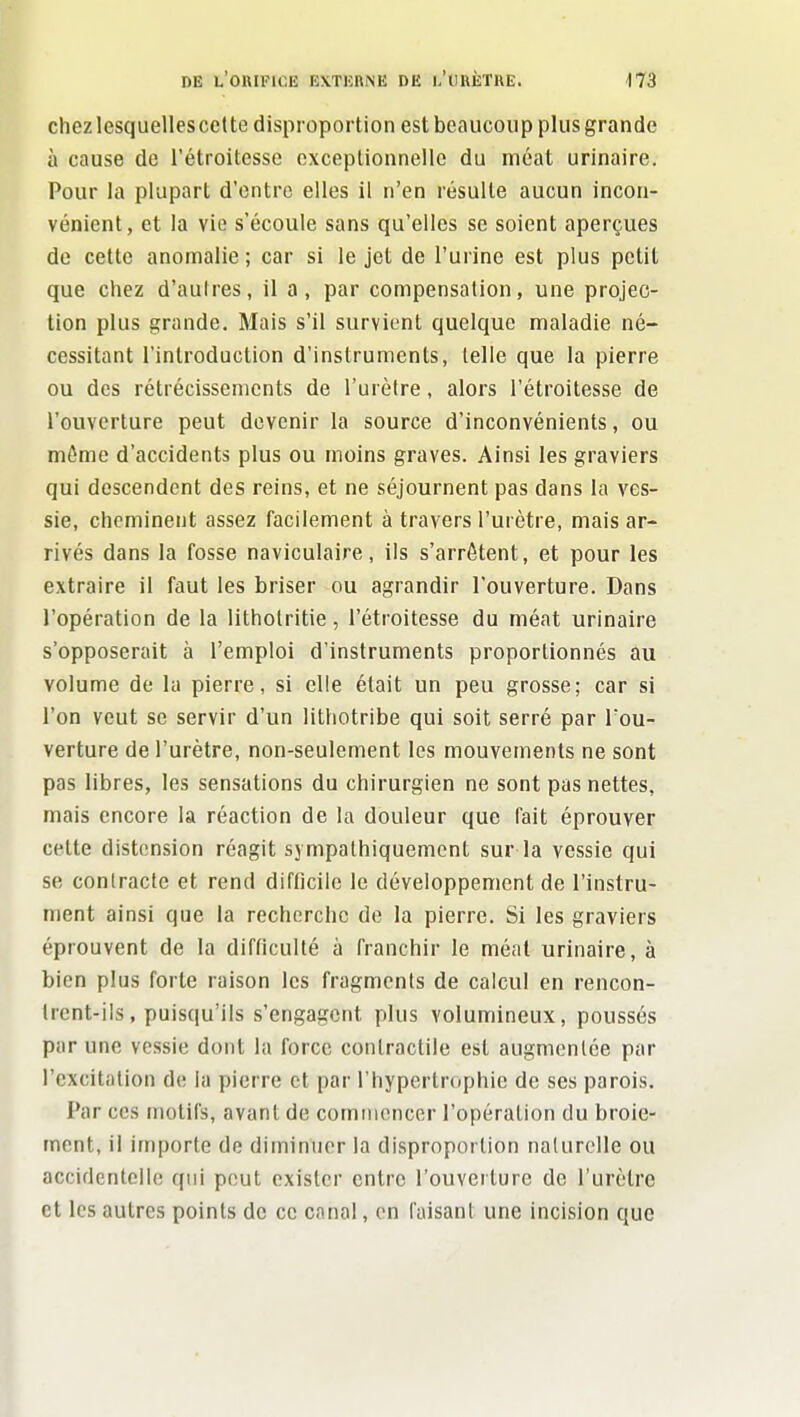 chezlesquellescctte disproportion est beaucoup plus grande à cause de l'étroitcsse exceptionnelle du méat urinaire. Pour la plupart d'entre elles il n'en résulte aucun incon- vénient, et la vie s'écoule sans qu'elles se soient aperçues de cette anomalie; car si le jet de l'urine est plus petit que chez d'autres, il a, par compensation, une projec- tion plus grande. Mais s'il survient quelque maladie né- cessitant l'introduction d'instruments, telle que la pierre ou des rétrécissements de l'urètre, alors l'étroitesse de l'ouverture peut devenir la source d'inconvénients, ou môme d'accidents plus ou moins graves. Ainsi les graviers qui descendent des reins, et ne séjournent pas dans la ves- sie, cheminent assez facilement à travers l'urètre, mais ar- rivés dans la fosse naviculaire, ils s'arrêtent, et pour les extraire il faut les briser ou agrandir l'ouverture. Dans l'opération de la litholritie, l'étroitesse du méat urinaire s'opposerait à l'emploi d'instruments proportionnés au volume de la pierre, si elle était un peu grosse; car si l'on veut se servir d'un litliotribe qui soit serré par l'ou- verture de l'urètre, non-seulement les mouvements ne sont pas libres, les sensations du chirurgien ne sont pas nettes, mais encore la réaction de la douleur que fait éprouver cette distension réagit sjmpalhiquement sur la vessie qui se contracte et rend difficile le développement de l'instru- ment ainsi que la recherche de la pierre. Si les graviers éprouvent de la difficulté à franchir le méat urinaire, à bien plus forte raison les fragments de calcul en rencon- trent-ils, puisqu'ils s'engagent plus volumineux, poussés par une vessie dont la force contractile est augmentée par l'excitation de la pierre et par l'hypertrophie de ses parois. Par ces motifs, avant de comiiioncer l'opération du broie- ment, il importe de diminuer la disproportion naturelle ou accidentelle qui peut exister entre l'ouverture de l'urètre et les autres points de ce canal, en faisant une incision que