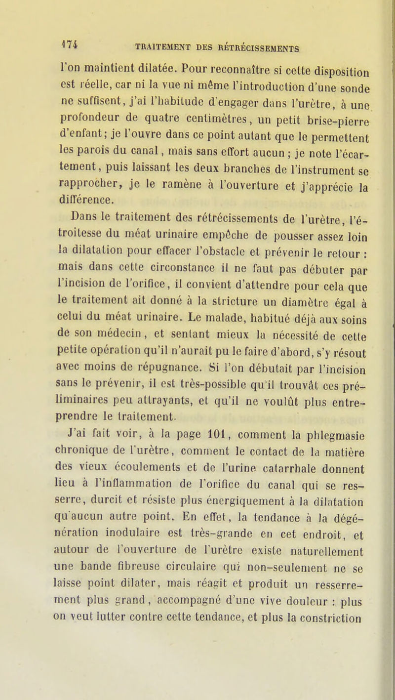 l'on maintient dilatée. Pour reconnaître si cette disposition est réelle, car ni la vue ni môme l'introduction d'une sonde ne suffisent, j'ai l'habitude d'engager dans l'urètre, à une profondeur de quatre centimètres, un petit brise-pierre d'enfant; je l'ouvre dans ce point autant que le permettent les parois du canal, mais sans effort aucun ; je note l'écar- tement, puis laissant les deux branches de l'instrument se rapprocher, je le ramène à l'ouverture et j'apprécie la différence. Dans le traitement des rétrécissements de l'urètre, l'é- troilesse du méat urinaire empêche de pousser assez loin la dilatation pour effacer l'obstacle et prévenir le retour : mais dans cette circonstance il ne faut pas débuter par l'incision de l'orifice, il convient d'attendre pour cela que le traitement ait donné à la stricture un diamètre égal à celui du méat urinaire. Le malade, habitué déjà aux soins de son médecin, et sentant mieux la nécessité de celle petite opération qu'il n'aurait pu le faire d'abord, s'y résout avec moins de répugnance. Si l'on débutait par l'incision sans le prévenir, il est très-possible qu'il trouvât ces pré- liminaires peu attrayants, et qu'il ne voulût plus entre- prendre le traitement. J'ai fait voir, à la page 101, comment la phlegmasie chronique de l'urètre, comment le contact de la matière des vieux écoulements et de l'urine calarrhale donnent lieu à l'inflammation de l'orifice du canal qui se res- serre, durcit et résiste plus énergiquement à la dilatation qu'aucun autre point. En effet, la tendance à la dégé- nération inodulaire est très-grande en cet endroit, et autour de l'ouverture de l'urètre existe naturellement une bande fibreuse circulaire qui non-seulement ne se laisse point dilater, mais réagit et produit un resserre- ment plus grand, accompagné d'une vive douleur : plus on veut lutter contre cette tendance, et plus la constriction