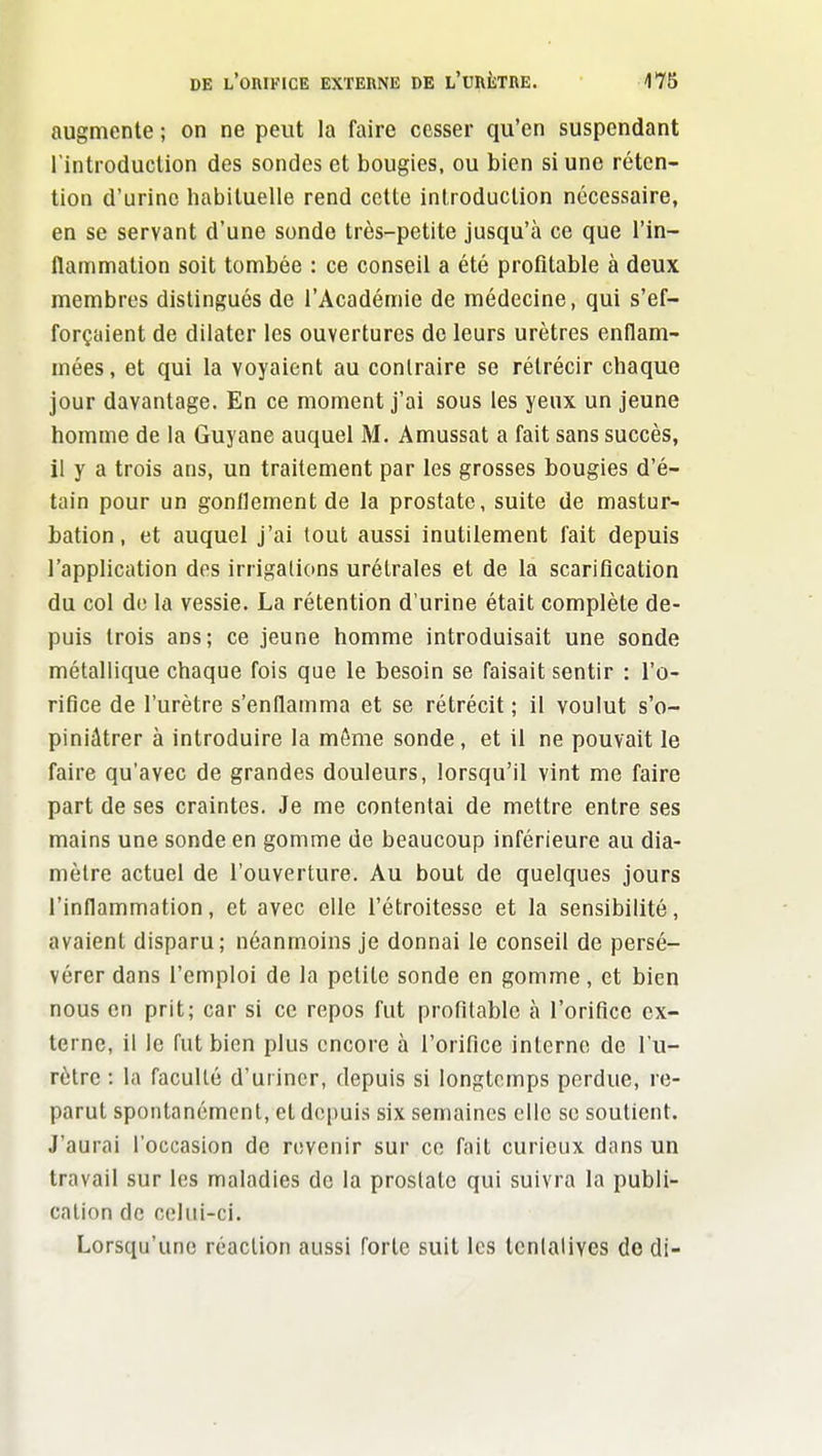 augmente ; on ne peut la faire cesser qu'en suspendant l'introduction des sondes et bougies, ou bien si une réten- tion d'urine habituelle rend cette introduction nécessaire, en se servant d'une sonde très-petite jusqu'à ce que l'in- flammation soit tombée : ce conseil a été profitable à deux membres distingués de l'Académie de médecine, qui s'ef- forçaient de dilater les ouvertures de leurs urètres enflam- mées , et qui la voyaient au contraire se rétrécir chaque jour davantage. En ce moment j'ai sous les yeux un jeune homme de la Guyane auquel M. Amussat a fait sans succès, il y a trois ans, un traitement par les grosses bougies d'é- tain pour un gonflement de la prostate, suite de mastur- bation, et auquel j'ai tout aussi inutilement fait depuis l'application des irrigations urétrales et de la scarification du col de la vessie. La rétention d'urine était complète de- puis trois ans; ce jeune homme introduisait une sonde métallique chaque fois que le besoin se faisait sentir : l'o- rifice de l'urètre s'enflamma et se rétrécit ; il voulut s'o- piniâtrer à introduire la môme sonde, et il ne pouvait le faire qu'avec de grandes douleurs, lorsqu'il vint me faire part de ses craintes. Je me contentai de mettre entre ses mains une sonde en gomme de beaucoup inférieure au dia- mètre actuel de l'ouverture. Au bout de quelques jours l'inflammation, et avec elle l'étroitesse et la sensibilité, avaient disparu; néanmoins je donnai le conseil de persé- vérer dans l'emploi de la petite sonde en gomme, et bien nous en prit; car si ce repos fut profitable à l'orifice ex- terne, il le fut bien plus encore à l'orifice interne de l'u- rètre : la faculté d'uriner, depuis si longtemps perdue, re- parut spontanément, et depuis six semaines elle se soutient. J'aurai l'occasion de revenir sur ce fait curieux dans un travail sur les maladies de la proslatc qui suivra la publi- cation de celui-ci. Lorsqu'une réaction aussi forte suit les tenlalives de di-