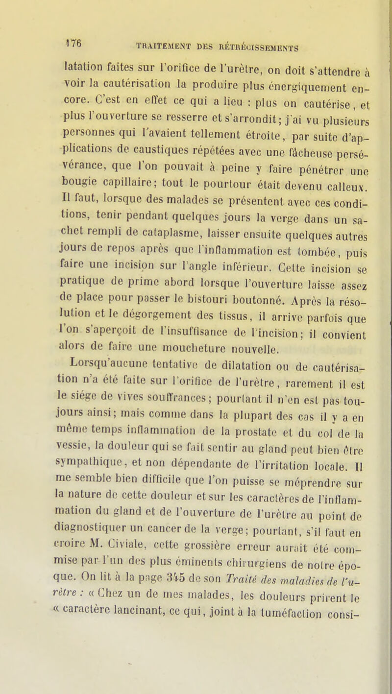 latatioii faites sur l'orifice de l'urètre, on doit s'attendre à voir la cautérisation la produire plus énergiquement en- core. C'est en effet ce qui a lieu : plus on cautérise, el plus l'ouverture se resserre et s'arrondit; j'ai vu plusieurs personnes qui l'avaient tellement étroite, par suite d'ap- plications de caustiques répétées avec une fâcheuse persé- vérance, que l'on pouvait à peine y faire pénétrer une bougie capillaire; tout le pourtour était devenu calleux. Il faut, lorsque des malades se présentent avec ces condi- tions, tenir pendant quelques jours la verge dans un sa- chet rempli de cataplasme, laisser ensuite quelques autres jours de repos après que l'innammation est tombée, puis faire une incision sur Tangle inférieur. Cette incision se pratique de prime abord lorsque l'ouverture laisse assez de place pour passer le bistouri boutonné. Après la réso- lution et le dégorgement des tissus, il arrive parfois que l'on s'aperçoit de l'insuffisance de l'incision; il convient alors de faire une moucheture nouvelle. Lorsqu'aucune tentative de dilatation ou de cautérisa- tion n'a été faite sur l'orifice de l'urètre, rarement il est le siège de vives souffrances; pourtant il n'en est pas tou- jours ainsi; mais comme dans la plupart des cas il y a en môme temps infiaminalion de la prostate el du col de la vessie, la douleur qui se f.iit sentir au gland peut bien ôtre sympathique, et non dépendante de l'irritation locale. Il me semble bien difficile que l'on puisse se méprendre sur la nature de cette douleur et sur les caractères de l'inflam- mation du gland et de l'ouverture de l'urètre au point de diagnostiquer un cancer de la verge; pourtant, s'il faut en croire M. Civiale, cette grossière erreur aurait été com- mise par l'un des plus éminents chirurgiens de notre épo- que. On lit à la page 3i5 do son Traité des maladies de l'u- rètre : « Chez un de mes malades, les douleurs prirent le « caractère lancinant, ce qui, joint à la tuméfaction consi-