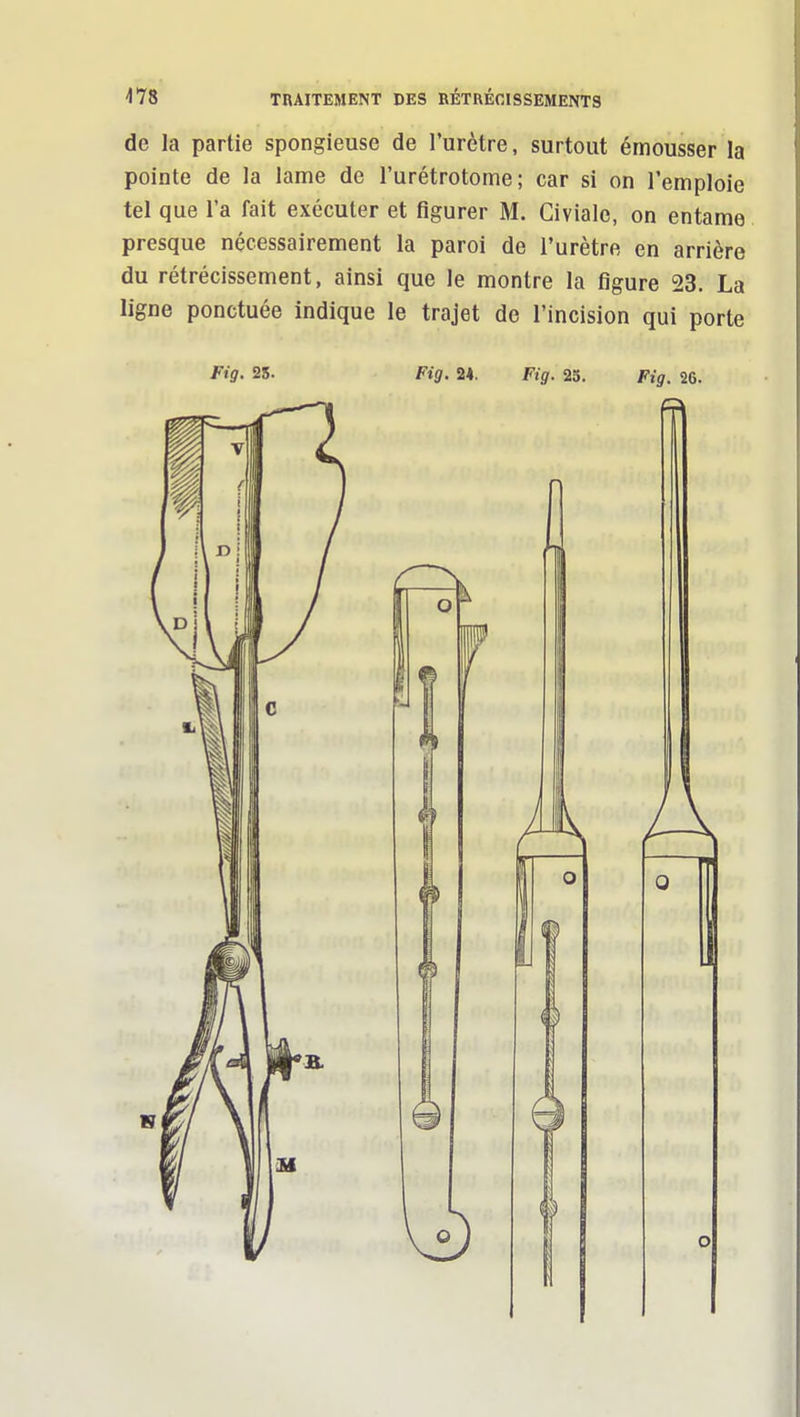 de la partie spongieuse de l'urètre, surtout émousser la pointe de la lame de l'urétrotome ; car si on l'emploie tel que l'a fait exécuter et figurer M. Civialc, on entame presque nécessairement la paroi de l'urètre en arrière du rétrécissement, ainsi que le montre la figure 23. La ligne ponctuée indique le trajet de l'incision qui porte Fig- 25. Fig. 24. Fig. 23. Fig. 26.