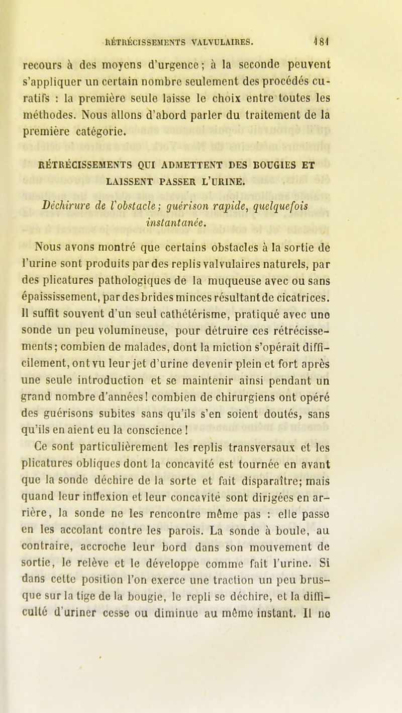 recours à des moyens d'urgence; à la seconde peuvent s'appliquer un certain nombre seulement des procédés cu- ratifs : la première seule laisse le choix entre toutes les méthodes. Nous allons d'abord parler du traitement de la première catégorie. RÉTRÉCISSEMENTS QUI ADMETTENT DES BOUGIES ET LAISSENT PASSER L'URINE. Déchirure de Vobstacle; guérison rapide, quelquefois instantanée. Nous avons montré que certains obstacles à la sortie de l'urine sont produits par des replis valvulaires naturels, par des plicatures pathologiques de la muqueuse avec ou sans épaississement, par des brides minces résultant de cicatrices. H suffit souvent d'un seul cathétérisme, pratiqué avec une sonde un peu volumineuse, pour détruire ces rétrécisse- ments ; combien de malades, dont la miction s'opérait diffi- cilement, ont vu leur jet d'urine devenir plein et fort après une seule introduction et se maintenir ainsi pendant un grand nombre d'années! combien de chirurgiens ont opéré des guérisons subites sans qu'ils s'en soient doutés, sans qu'ils en aient eu la conscience ! Ce sont particulièrement les replis transversaux et les plicatures obliques dont la concavité est tournée en avant que la sonde déchire de la sorte et fait disparaître; mais quand leur iniïexion et leur concavité sont dirigées en ar- rière, la sonde ne les rencontre môme pas : elle passe en les accolant contre les parois. La sonde à boule, au contraire, accroche leur bord dans son mouvement de sortie, le relève et le développe comme fait l'urine. Si dans celte position l'on exerce une traction un peu brus- que sur la tige de la bougie, le repli se déchire, et la difil- cuUé d'uriner cesse ou diminue au môme instant. Il no