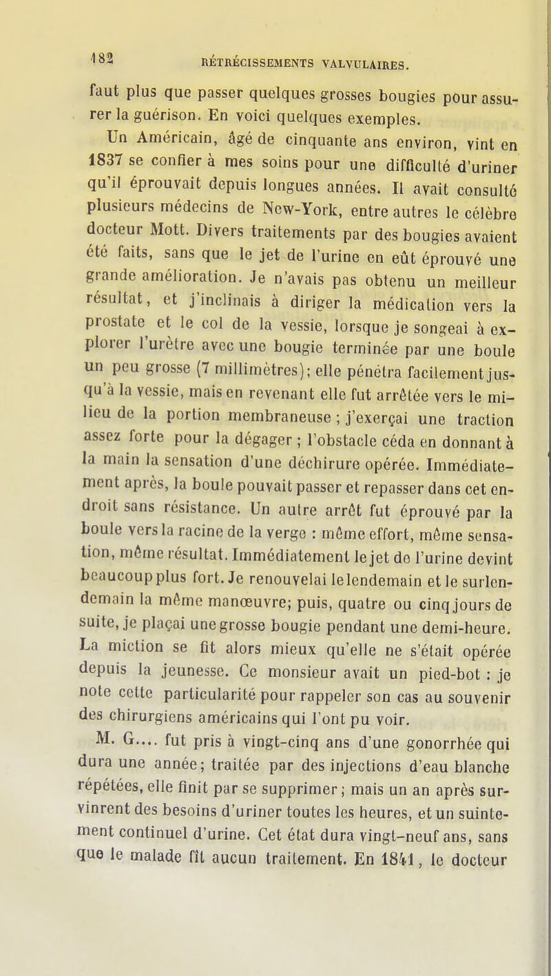 faut plus que passer quelques grosses bougies pour assu- rer la guérison. En voici quelques exemples. Un Américain, âgé de cinquante ans environ, vint en 1837 se confier à mes soins pour une difficulté d'uriner qu'il éprouvait depuis longues années. Il avait consulté plusieurs médecins de New-York, entre autres le célèbre docteur Mott. Divers traitements par des bougies avaient été faits, sans que le jet de l'urine en eût éprouvé une grande amélioration. Je n'avais pas obtenu un meilleur résultat, et j'inclinais à diriger la médication vers la prostate et le col de la vessie, lorsque je songeai à ex- plorer l'urètre avec une bougie terminée par une boule un peu grosse (7 millimètres); elle pénétra facilement jus- qu'à la vessie, mais en revenant elle fut arrêtée vers le mi- lieu de la portion membraneuse ; j'exerçai une traction assez forte pour la dégager ; l'obstacle céda en donnant à la main la sensation d'une déchirure opérée. Immédiate- ment après, la boule pouvait passer et repasser dans cet en- droit sans résistance. Un autre arrêt fut éprouvé par la boule vers la racine de la verge : môme effort, môme sensa- tion, môme résultat. Immédiatement le jet do l'urine devint beaucoup plus fort. Je renouvelai lelendemain et le surlen- demain la môme manœuvre; puis, quatre ou cinq jours de suite, je plaçai une grosse bougie pendant une demi-heure. La miction se fit alors mieux qu'elle ne s'était opérée depuis la jeunesse. Ce monsieur avait un pied-bot : je note celte particularité pour rappeler son cas au souvenir des chirurgiens américains qui l'ont pu voir. M. G.... fut pris à vingt-cinq ans d'une gonorrhée qui dura une année; traitée par des injections d'eau blanche repétées, elle finit par se supprimer ; mais un an après sur- vinrent des besoins d'uriner toutes les heures, et un suinte- ment continuel d'urine. Cet état dura vingt-neuf ans, sans que le malade fît aucun traitement. En 1841, le docteur