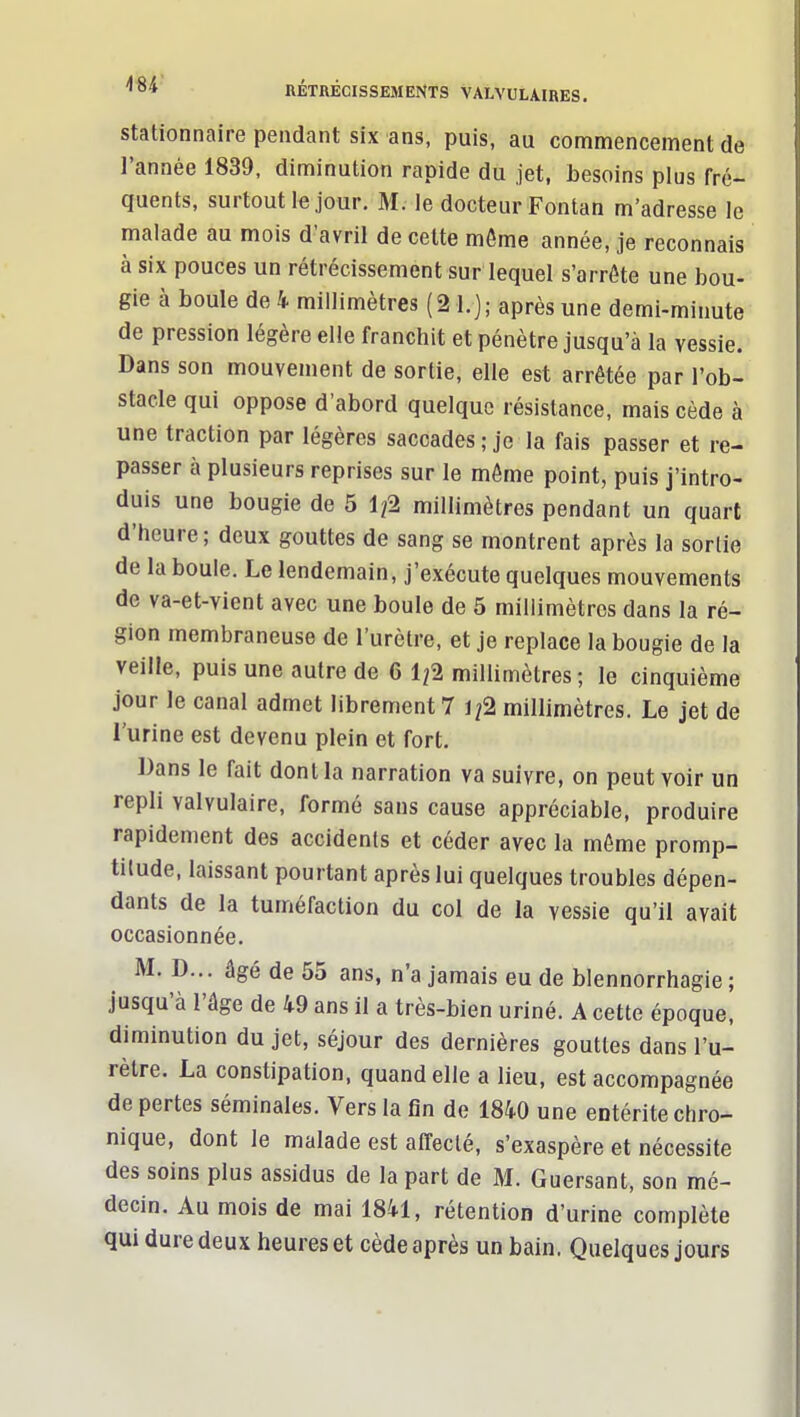 stationnaire pendant six ans, puis, au commencement de l'année 1839, diminution rapide du jet, besoins plus fré- quents, surtout le jour. M. le docteur Fontan m'adresse le malade au mois d'avril de cette môme année, je reconnais à six pouces un rétrécissement sur lequel s'arrôte une bou- gie à boule de 4 millimètres (21.); après une demi-minute de pression légère elle franchit et pénètre jusqu'à la vessie. Dans son mouvement de sortie, elle est arrêtée par l'ob- stacle qui oppose d'abord quelque résistance, mais cède à une traction par légères saccades ; je la fais passer et re- passer à plusieurs reprises sur le môme point, puis j'intro- duis une bougie de 5 1/2 millimètres pendant un quart d'heure; deux gouttes de sang se montrent après la sortie de la boule. Le lendemain, j'exécute quelques mouvements de va-et-vient avec une boule de 5 millimètres dans la ré- gion membraneuse de l'urètre, et je replace la bougie de la veille, puis une autre de 6 1/2 millimètres; le cinquième jour le canal admet librement 7 1/2 millimètres. Le jet de l'urine est devenu plein et fort. Dans le fait dont la narration va suivre, on peut voir un repli valvulaire, formé sans cause appréciable, produire rapidement des accidents et céder avec la môme promp- titude, laissant pourtant après lui quelques troubles dépen- dants de la tuméfaction du col de la vessie qu'il avait occasionnée. M. D... âgé de 55 ans, n'a jamais eu de blennorrhagie ; jusqu'à l'âge de 49 ans il a très-bien uriné. A cette époque, diminution du jet, séjour des dernières gouttes dans l'u- rètre. La constipation, quand elle a lieu, est accompagnée de pertes séminales. Vers la fin de 1840 une entérite chro- nique, dont le malade est affecté, s'exaspère et nécessite des soins plus assidus de la part de M. Guersant, son mé- decin. Au mois de mai 1841, rétention d'urine complète qui dure deux heures et cède après un bain. Quelques jours