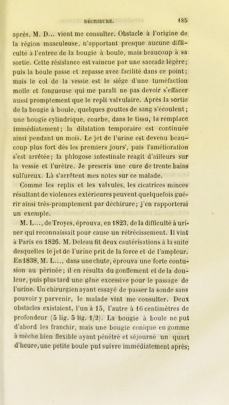 DÉcnmimE. 186 après, M. D... vient me consulter. Obstacle à l'origine de, la région musculeuse, n'apportant presque aucune diffi- culté à l'entrée de la bougie à boule, mais beaucoup à sa sortie. Cette résistance est vaincue par une saccade légère; puis la boule passe et repasse avec facilité dans ce point; mais le col de la vessie est le siège d'une tuméfaction molle et fongueuse qui me paraît ne pas devoir s'effacer aussi promptement que le repli valvulaire. Après la sortie de la bougie à boule, quelques gouttes de sang s'écoulent ; une bougie cylindrique, courbe, dans le tissu, la remplace immédiatement; la dilatation temporaire est continuée ainsi pendant un mois. Le jet de l'urine est devenu beau- coup plus fort dès les premiers jours', puis l'amélioration s'est arrêtée; la phlogose intestinale réagit d'ailleurs sur la vessie et l'urètre. Je prescris une cure de trente bains sulfureux. Là s'arrêtent mes notes sur ce malade. Comme les replis et les valvules, les cicatrices minces résultant de violences extérieures peuvent quelquefois gué- rir ainsi très-promptement par déchirure; j'en rapporterai un exemple. M. L..., deTroyes, éprouva, en 1823, delà difficulté à uri- ner qui reconnaissait pour cause un rétrécissement. Il vint à Paris en 1826. M. Deleau fit deux cautérisations à la suite desquelles le Jet de l'urine prit de la force et de l'ampleur. Enl838,M. L..., dans une chute, éprouva une forte contu- sion au périnée; il en résulta du gonflement et de la dou- leur, puis plus tard une gène excessive pour le passage de l'urine. Un chirurgien ayant essayé de passer la sonde sang pouvoir y parvenir, le malade vint me consulter. Deux obstacles existaient, l'un à 15, l'autre à 16 centimètres de profondeur (5 lig. 5 lig. 1/2). La bougie à boule ne put d'abord les franchir, mais une bougie conique en gomme à mèche bien flexible ayant pénétré et séjourné un quart d'heure,unc petite boule put suivre immédiatement après;