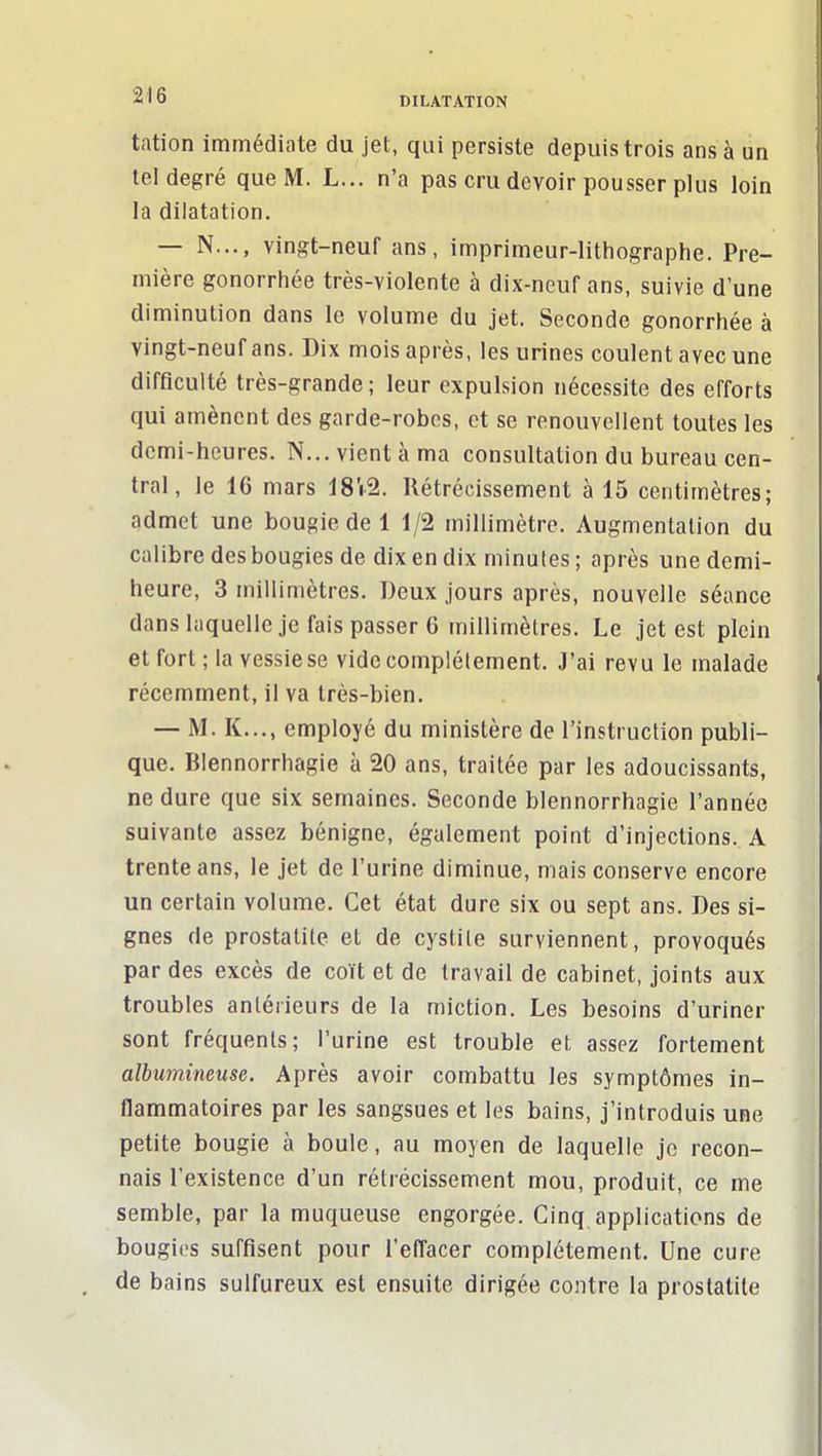 tation immédiate du jet, qui persiste depuis trois ans à un tel degré que M. L... n'a pas cru devoir pousser plus loin la dilatation. — N..., vingt-neuf ans, imprimeur-lithographe. Pre- mière gonorrhée très-violente à dix-neuf ans, suivie d'une diminution dans le volume du jet. Seconde gonorrhée à vingt-neuf ans. Dix mois après, les urines coulent avec une difficulté très-grande ; leur expulsion nécessite des efforts qui amènent des garde-robes, et se renouvellent toutes les demi-heures. N... vient à ma consultation du bureau cen- tral, le 16 mars 18'i.2. Rétrécissement à 15 centimètres; admet une bougie de 1 1/2 millimètre. Augmentation du calibre des bougies de dix en dix minutes ; après une demi- heure, 3 millimètres. Deux jours après, nouvelle séance dans laquelle je fais passer 6 millimètres. Le jet est plein et fort; la vessie se vide complètement. J'ai revu le malade récemment, il va très-bien. — M. K..., employé du ministère de l'instruction publi- que. Blennorrhagle à 20 ans, traitée par les adoucissants, ne dure que six semaines. Seconde blennorrhagle l'année suivante assez bénigne, également point d'injections. A trente ans, le jet de l'urine diminue, mais conserve encore un certain volume. Cet état dure six ou sept ans. Des si- gnes de prostatite et de cystite surviennent, provoqués par des excès de coït et de travail de cabinet, joints aux troubles antérieurs de la miction. Les besoins d'uriner sont fréquents; l'urine est trouble et assez fortement albumineuse. Après avoir combattu les symptômes in- flammatoires par les sangsues et les bains, j'introduis une petite bougie à boule, au moyen de laquelle je recon- nais l'existence d'un rétrécissement mou, produit, ce me semble, par la muqueuse engorgée. Cinq applications de bougies suffisent pour l'effacer complètement. Une cure de bains sulfureux est ensuite dirigée contre la prostatite