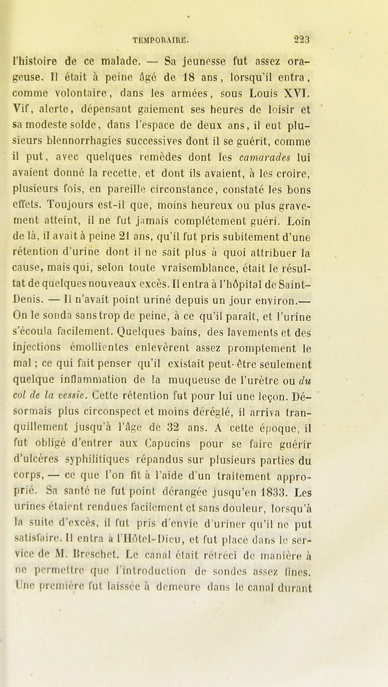 ^ TEMPORAIHE. ^iS l'histoire de ce malade. — Sa jeunesse fut assez ora- geuse. Il était à peine âgé de 18 ans, lorsqu'il entra, comme volontaire, dans les armées, sous Louis XVI. Vif, alerte, dépensant gaiement ses heures de loisir et sa modeste solde, dans l'espace de deux ans, il eut plu- sieurs blennorrhagies successives dont il se guérit, comme il put, avec quelques remèdes dont les camarades lui avaient donné la recette, et dont ils avaient, à les croire, plusieurs fois, en pareille circonstance, constaté les bons effets. Toujours est-il que, moins heureux ou plus grave- ment atteint, il ne fut jamais complètement guéri. Loin de là, il avait à peine 21 ans, qu'il fut pris subitement d'une rétention d'urine dont il ne sait plus à quoi attribuer la cause, mais qui, selon toute vraisemblance, était le résul- tat de quelques nouveaux excès. Il entra à l'hôpital de Saint- Denis. — Il n'avait point uriné depuis un jour environ.— On le sonda sans trop de peine, à ce qu'il paraît, et l'urine s'écoula facilement. Quelques bains, des lavements et des injections émoUicntes enlevèrent assez promptement le mal ; ce qui fait penser qu'il existait peut- être seulement quelque inflammation de la muqueuse de l'urètre ou du col de la vessie. Cette rétention fut pour lui une leçon. Dé- sormais plus circonspect et moins déréglé, il arriva tran- quillement jusqu'à l'âge de 32 ans. A celte époque, il fut obligé d'entrer aux Capucins pour se faire guérir d'ulcères syphilitiques répandus sur plusieurs parties du corps, — ce que l'on fit à l'aide d'un traitement appro- prié. Sa santé ne fut point dérangée jusqu'en 1833. Les urines étaient rendues facilement et sans douleur, lorsqu'à la suite d'excès, il fut pris d'envie d'uriner qu'il ne put satisfaire. Il entra à riIôtel-Dicu, et fut placé dans le ser- vice de M. Breschct. Le canal était rétréci de manière à ne permettre que l'introduction de sondes assez fines. Une première fut laissée à demeure dans le canal durant