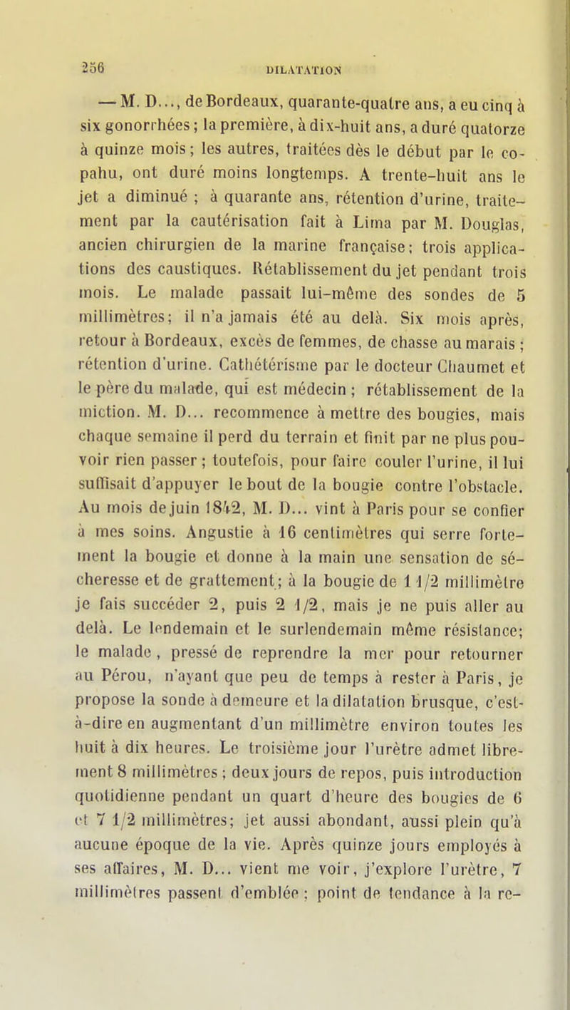 — M. D..., de Bordeaux, quarante-qualre ans, a eu cinq à six gonorrhées ; la première, à dix-huit ans, a duré quatorze à quinze mois ; les autres, traitées dès le début par le co- pahu, ont duré moins longtemps. A trente-huit ans le jet a diminué ; à quarante ans, rétention d'urine, traite- ment par la cautérisation fait à Lima par M. Douglas, ancien chirurgien de la marine française; trois applica- tions des caustiques. Rétablissement du jet pendant trois mois. Le malade passait lui-même des sondes de 5 millimètres; il n'a jamais été au delà. Six mois après, retour à Bordeaux, excès de femmes, de chasse au marais ; rétention d'urine. Catiiétérisme par le docteur Cliaumet et le père du malade, qui est médecin ; rétablissement de la miction. M. D... recommence à mettre des bougies, mais chaque semaine il perd du terrain et finit par ne plus pou- voir rien passer; toutefois, pour faire couler l'urine, il lui suffisait d'appuyer le bout de la bougie contre l'obstacle. Au mois dejuin 18^1^2, M. J)... vint à Paris pour se confier à mes soins. Angustie à 16 cenlimètres qui serre forte- ment la bougie et donne à la main une sensation de sé- cheresse et de grattement ; à la bougie de H/2 millimètre je fais succéder 2, puis 2 i/2, mais je ne puis aller au delà. Le lendemain et le surlendemain môme résistance; le malade, pressé de reprendre la mer pour retourner au Pérou, n'ayant que peu de temps à rester à Paris, je propose la sonde à demeure et la dilatation brusque, c'est- à-dire en augmentant d'un millimètre environ toutes les Imit à dix heures. Le troisième jour l'urètre admet libre- ment 8 millimètres ; deux jours de repos, puis introduction quotidienne pendant un quart d'heure des bougies de 6 et 7 1/2 millimètres; jet aussi abondant, aussi plein qu'à aucune époque de la vie. Après quinze jours employés à ses affaires, M. D... vient me voir, j'explore l'urètre, 7 millimèlres passent d'emblée ; point de tendance à la re-