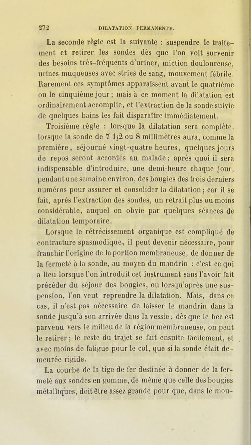 La seconde règle est la suivante : suspendre le traite- ment et retirer les sondes dès que l'on voit survenir des besoins très-fréquents d'uriner, miction douloureuse, urines muqueuses avec stries de sang, mouvement fébrile. Rarement ces symptômes apparaissent avant le quatrième ou le cinquième jour ; mais à ce moment la dilatation est ordinairement accomplie, et l'extraction de la sonde suivie de quelques bains les fait disparaître immédiatement. Troisième règle : lorsque la dilatation sera complète, lorsque la sonde de 7 1/2 ou 8 millimètres aura, comme la première, séjourné vingt-quatre heures, quelques jours de repos seront accordés au malade ; après quoi il sera indispensable d'introduire, une demi-heure chaque jour, pendantunesemaine environ, desbougies des trois derniers numéros pour assurer et consolider la dilatation ; car il se fait, après l'extraction des sondes, un retrait plus ou moins considérable, auquel on obvie par quelques séances de dilatation temporaire. Lorsque le rétrécissement organique est compliqué de contracture spasmodique, il peut devenir nécessaire, pour franchir l'origine de la portion membraneuse, de donner de la fermeté à la sonde, au moyen du mandrin : c'est ce qui a lieu lorsque l'on introduit cet instrument sans l'avoir fait précéder du séjour des bougies, ou lorsqu'après une sus- pension, l'on veut reprendre la dilatation. Mais, dans ce cas, il n'est pas nécessaire de laisser le mandrin dans la sonde jusqu'à son arrivée dans la vessie ; dès que le bec est parvenu vers le milieu de la région membraneuse, on peut le retirer; le reste du trajet se fait ensuite facilement, et avec moins de fatigue pour le col, que si la sonde était de- meurée rigide. La courbe de la tige de fer destinée à donner de la fer- meté aux sondes en gomme, de même que celle des bougies métalliques, doit être assez grande pour que, dans le mou-