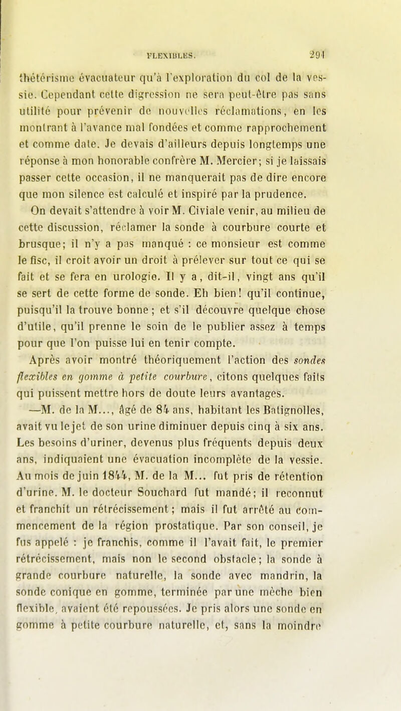 VLËXIULIiS. thétérisme évacuateur qu'à l'exploration du col de la ves- sie. Cependant celte digression ne sera peul-ôtre pas sans utilité pour prévenir de nouvelles réclamations, en les inonlrant à l'avance mal fondées et comme rapprochement et comme date. Je devais d'ailleurs depuis longtemps une réponse à mon honorable confrère M. Mercier; si je laissais passer cette occasion, il ne manquerait pas de dire encore que mon silence est calculé et inspiré par la prudence. On devait s'attendre à voir M. Civiale venir, au milieu de cette discussion, réclamer la sonde à courbure courte et brusque; il n'y a pas manqué : ce monsieur est comme le fisc, il croit avoir un droit à prélever sur tout ce qui se fait et se fera en urologie. Il y a, dit-il, vingt ans qu'il se sert de cette forme de sonde. Eh bien! qu'il continue, puisqu'il la trouve bonne ; et s'il découvre quelque chose d'utile, qu'il prenne le soin de le publier assez à temps pour que l'on puisse lui en tenir compte. Après avoir montré théoriquement l'action des sondes flexibles en gomme à petite courbure, citons quelques faits qui puissent mettre hors de doute leurs avantages. —M. de la M..., âgé de 84 ans, habitant les Batignolles, avait vu le jet de son urine diminuer depuis cinq à six ans. Les besoins d'uriner, devenus plus fréquents depuis deux ans, indiquaient une évacuation incomplète de la vessie. Au mois de juin 1844, M. de la M... fut pris de rétention d'urine. M. le docteur Souchard fut mandé; il reconnut et franchit un rétrécissement; mais il fut arr^Sté au com- mencement de la région prostatique. Par son conseil, je fus appelé : je franchis, comme il l'avait fait, le premier rétrécissement, mais non le second obstacle; la sonde à grande courbure naturelle, la sonde avec mandrin, la sonde conique en gomme, terminée par une mèche bien flexible, avaient été rcpoussécs. Je pris alors une sonde en gomme à petite courbure naturelle, et, sans la moindre