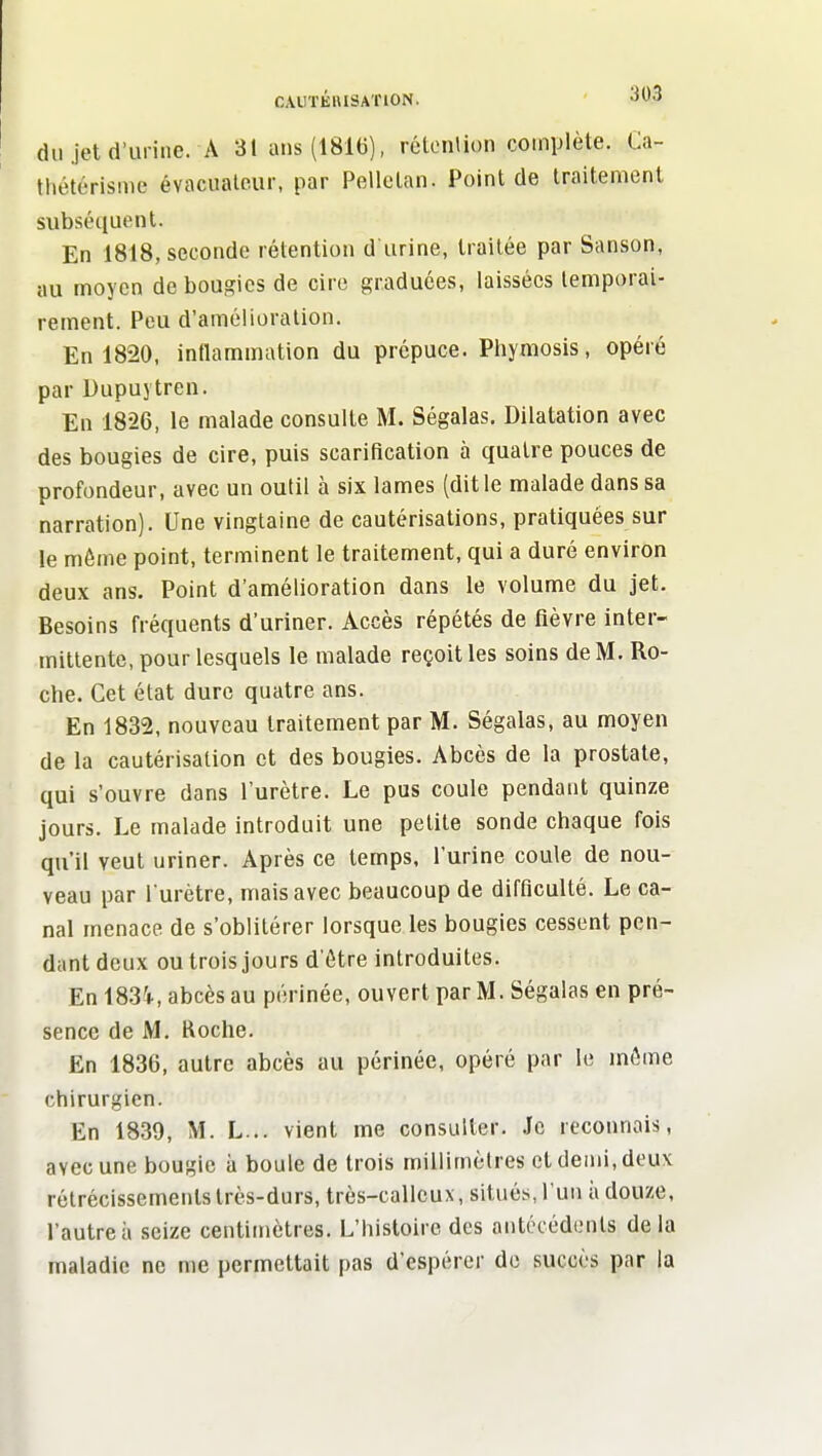 du jet (l'urine. A 31ans(181U), rétonlion complète. Ca- tliétérisme évacualeur, par Pellctan. Point de traitement subséquent. En 1818, seconde rétention d urine, traitée par Sanson, au moyen de bougies de cire graduées, laissées temporai- rement. Peu d'amélioration. En 1820, inflammation du prépuce. Phymosis, opéré par Dupuj tren. En 1826, le malade consulte M. Ségalas. Dilatation avec des bougies de cire, puis scarification à quatre pouces de profondeur, avec un outil à six lames (dit le malade dans sa narration). Une vingtaine de cautérisations, pratiquées sur le môme point, terminent le traitement, qui a duré environ deux ans. Point d'amélioration dans le volume du jet. Besoins fréquents d'uriner. Accès répétés de fièvre inter- mittente, pour lesquels le malade reçoit les soins de M. Ro- che. Cet état dure quatre ans. En 1832, nouveau traitement par M. Ségalas, au moyen de la cautérisation et des bougies. Abcès de la prostate, qui s'ouvre dans l'urètre. Le pus coule pendant quinze jours. Le malade introduit une petite sonde chaque fois qu'il veut uriner. Après ce temps, l'urine coule de nou- veau par l'urètre, mais avec beaucoup de difficulté. Le ca- nal menace de s'oblitérer lorsque les bougies cessent pen- dant deux ou trois jours d'être introduites. En 1834, abcès au périnée, ouvert par M. Ségalas en pré- sence de M, Roche. En 1836, autre abcès au périnée, opéré par le inôme chirurgien. En 1839, M. L... vient me consulter. .le reconnais, avec une bougie à boule de trois millimètres et demi, deux rétrécissements très-durs, très-calleux, situés, l'un à douze, l'autre à seize centimètres. L'histoire des antécédents delà maladie ne me permettait pas d'espérer do succès par la