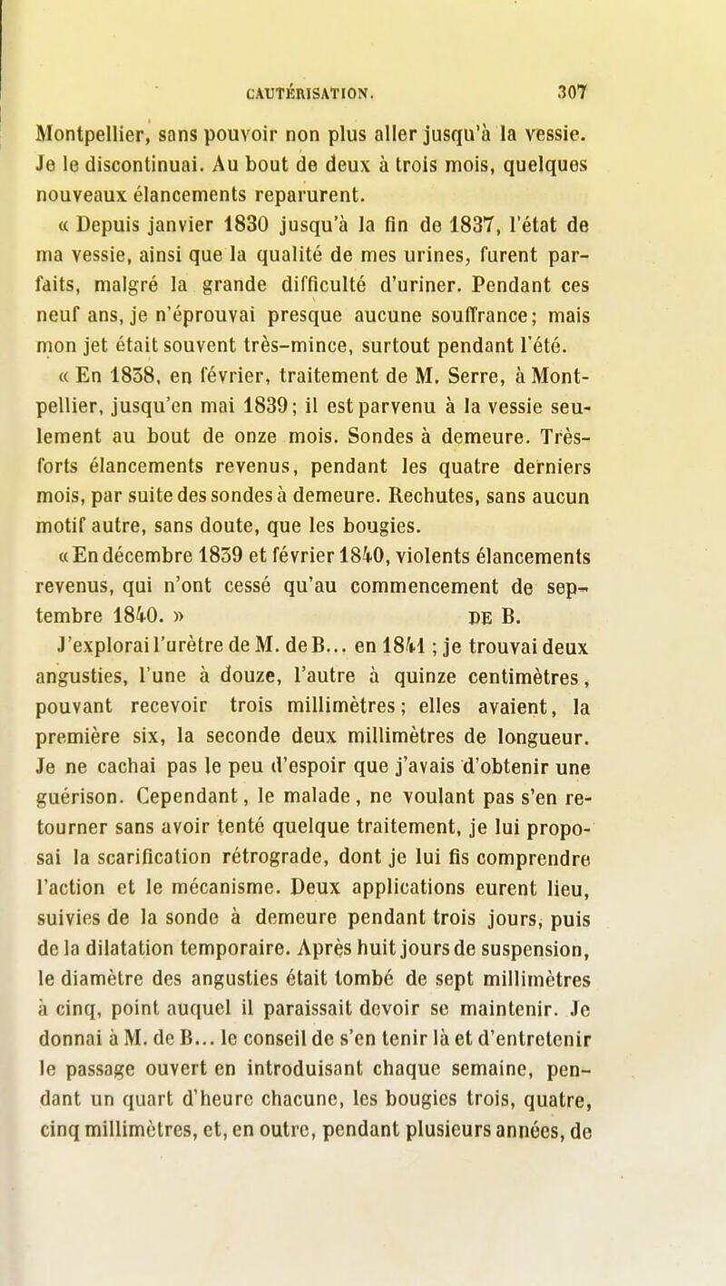 Montpellier, sans pouvoir non plus aller jusqu'à la vessie. Je le discontinuai. Au bout de deux à trois mois, quelques nouveaux élancements reparurent. « Depuis janvier 1830 jusqu'à la fin de 1837, letat de ma vessie, ainsi que la qualité de mes urines, furent par- faits, malgré la grande difficulté d'uriner. Pendant ces neuf ans, je n'éprouvai presque aucune souffrance ; mais mon jet était souvent très-mince, surtout pendant l'été. « En 1838, en février, traitement de M. Serre, à Mont- pellier, jusqu'en mai 1839; il est parvenu à la vessie seu- lement au bout de onze mois. Sondes à demeure. Très- forts élancements revenus, pendant les quatre derniers mois, par suite des sondes à demeure. Rechutes, sans aucun motif autre, sans doute, que les bougies. « En décembre 1859 et février 1840, violents élancements revenus, qui n'ont cessé qu'au commencement de sep tembre 1840. » DE B. J'explorai l'urètre de M. deB... en 1841 ; je trouvai deux angusties, l'une à douze, l'autre à quinze centimètres, pouvant recevoir trois millimètres ; elles avaient, la première six, la seconde deux millimètres de longueur. Je ne cachai pas le peu d'espoir que j'avais d'obtenir une guérison. Cependant, le malade , ne voulant pas s'en re- tourner sans avoir tenté quelque traitement, je lui propo- sai la scarification rétrograde, dont je lui fis comprendre l'action et le mécanisme. Deux applications eurent lieu, suivies de la sonde à demeure pendant trois jours, puis de la dilatation temporaire. Après huit jours de suspension, le diamètre des angusties était tombé de sept millimètres à cinq, point auquel il paraissait devoir se maintenir. Je donnai à M. de B... le conseil de s'en tenir là et d'entretenir le passage ouvert en introduisant chaque semaine, pen- dant un quart d'heure chacune, les bougies trois, quatre, cinq millimètres, et, en outre, pendant plusieurs années, de