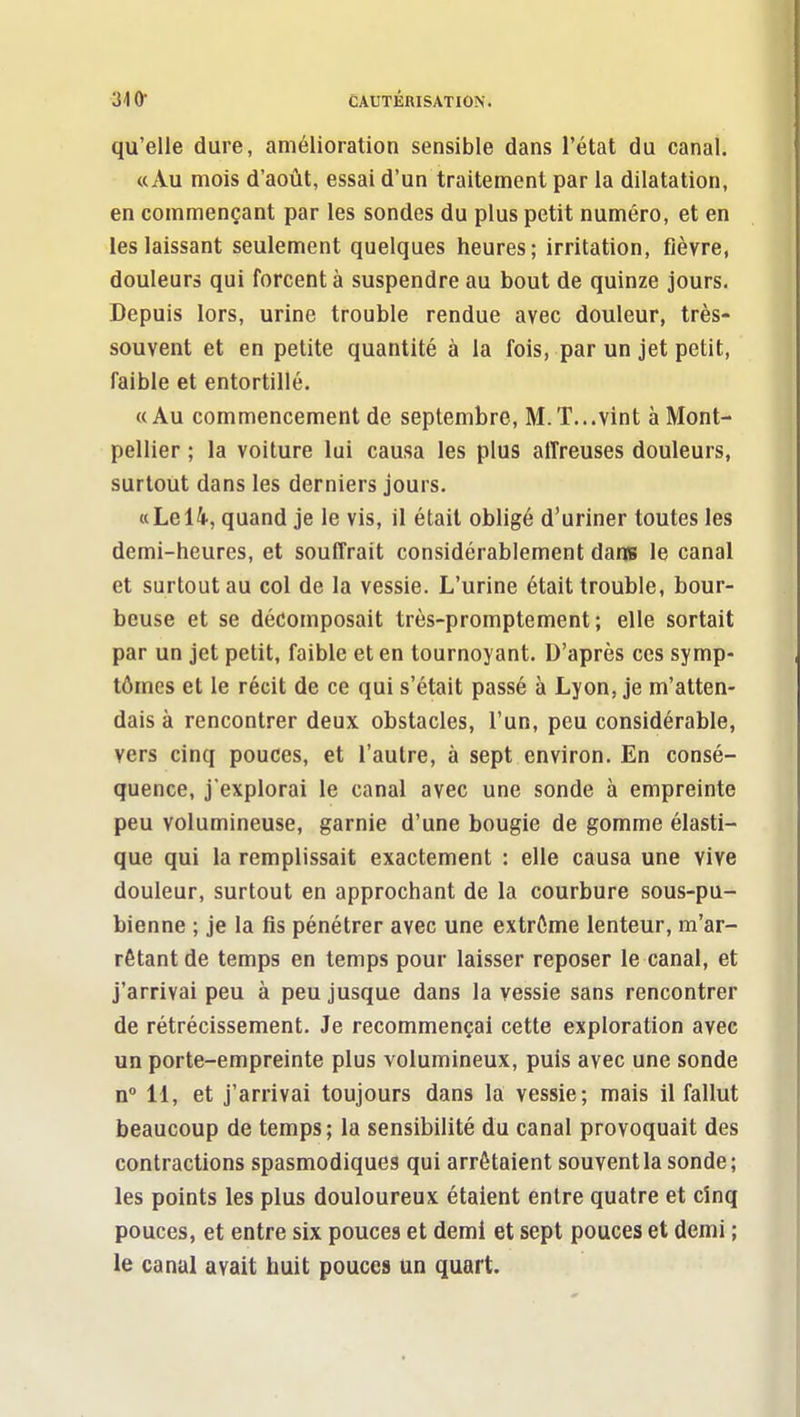 qu'elle dure, amélioration sensible dans l'état du canal. «Au mois d'août, essai d'un traitement par la dilatation, en commençant par les sondes du plus petit numéro, et en les laissant seulement quelques heures; irritation, fièvre, douleurs qui forcent à suspendre au bout de quinze jours. Depuis lors, urine trouble rendue avec douleur, très- souvent et en petite quantité à la fois, par un jet petit, faible et entortillé. «Au commencement de septembre, M. T... vint à Mont- pellier ; la voiture lui causa les plus affreuses douleurs, surtout dans les derniers jours. «Le 14, quand je le vis, il était obligé d'uriner toutes les demi-heures, et souffrait considérablement dans le canal et surtout au col de la vessie. L'urine était trouble, bour- beuse et se décomposait très-promptement ; elle sortait par un jet petit, faible et en tournoyant. D'après ces symp- tômes et le récit de ce qui s'était passé à Lyon, je m'atten- dais à rencontrer deux obstacles, l'un, peu considérable, vers cinq pouces, et l'autre, à sept environ. En consé- quence, j'explorai le canal avec une sonde à empreinte peu volumineuse, garnie d'une bougie de gomme élasti- que qui la remplissait exactement : elle causa une vive douleur, surtout en approchant de la courbure sous-pu- bienne ; je la fis pénétrer avec une extrôme lenteur, m'ar- rêtantde temps en temps pour laisser reposer le canal, et j'arrivai peu à peu jusque dans la vessie sans rencontrer de rétrécissement. Je recommençai cette exploration avec un porte-empreinte plus volumineux, puis avec une sonde n 11, et j'arrivai toujours dans la vessie; mais il fallut beaucoup de temps; la sensibilité du canal provoquait des contractions spasmodiques qui arrêtaient souvent la sonde; les points les plus douloureux étaient entre quatre et cinq pouces, et entre six pouces et demi et sept pouces et demi ; le canal avait huit pouces un quart.