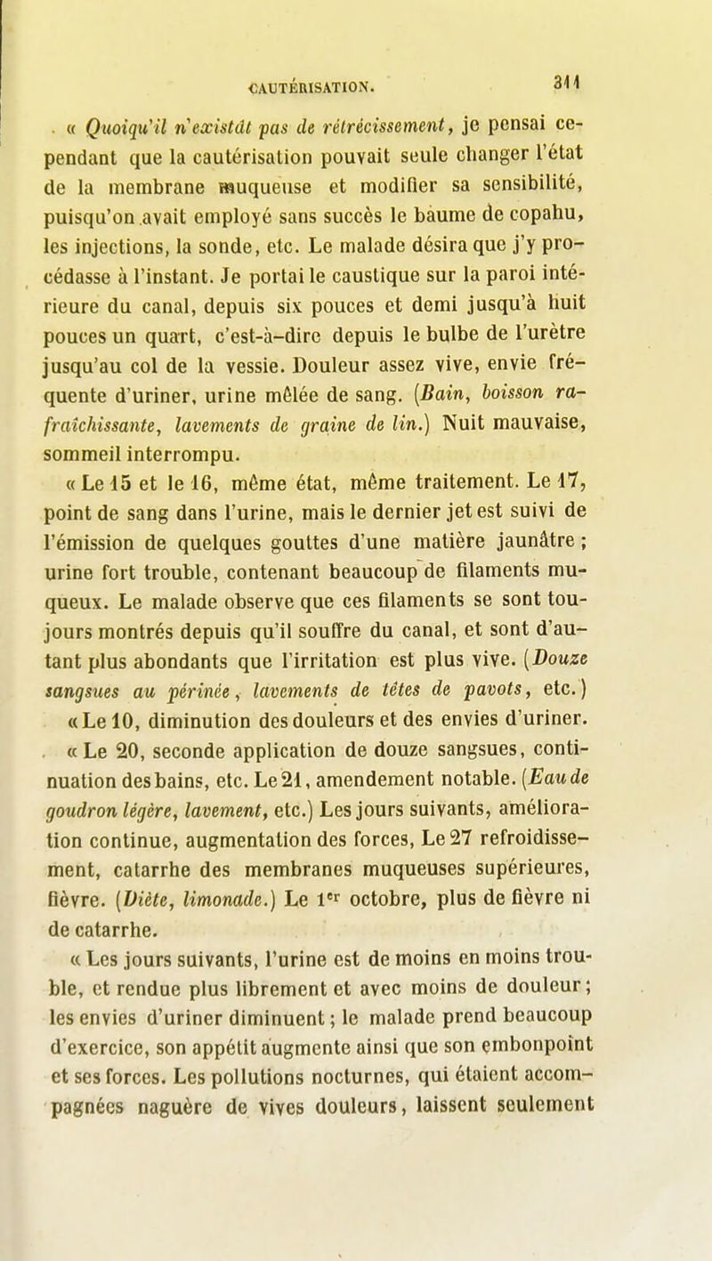 . « Quoiqu'il n existât pas de rétrécissement, je pensai ce- pendant que la cautérisation pouvait seule changer l'état de la membrane muqueuse et modifier sa sensibilité, puisqu'on avait employé sans succès le baume de copahu, les injections, la sonde, etc. Le malade désira que j'y pro- cédasse à l'instant. Je portai le caustique sur la paroi inté- rieure du canal, depuis six pouces et demi jusqu'à huit pouces un quart, c'est-à-dire depuis le bulbe de l'urètre jusqu'au col de la vessie. Douleur assez vive, envie fré- quente d'uriner, urine mêlée de sang. [Bain, boisson ra- fraîchissante, lavements de graine de lin.) Nuit mauvaise, sommeil interrompu. « Le 45 et le 16, même état, même traitement. Le il, point de sang dans l'urine, mais le dernier jet est suivi de l'émission de quelques gouttes d'une matière jaunâtre ; urine fort trouble, contenant beaucoup de filaments mu- queux. Le malade observe que ces filaments se sont tou- jours montrés depuis qu'il souffre du canal, et sont d'au- tant plus abondants que l'irritatiou est plus vive. [Douze sangsues au férinée, lavements de têtes de pavots, etc.) « Le 10, diminution des douleurs et des envies d'uriner. . « Le 20, seconde application de douze sangsues, conti- nuation desbains, etc. Le21, amendement notable. [Eaude goudron légère, lavement, etc.) Les jours suivants, améliora- tion continue, augmentation des forces, Le 27 refroidisse- ment, catarrhe des membranes muqueuses supérieures, fièvre. [Diète, limonade.) Le l'^' octobre, plus de fièvre ni de catarrhe. « Les jours suivants, l'urine est de moins en moins trou- ble, et rendue plus librement et avec moins de douleur; les envies d'uriner diminuent ; le malade prend beaucoup d'exercice, son appétit augmente ainsi que son embonpoint et ses forces. Les pollutions nocturnes, qui étaient accom- pagnées naguère de vives douleurs, laissent seulement