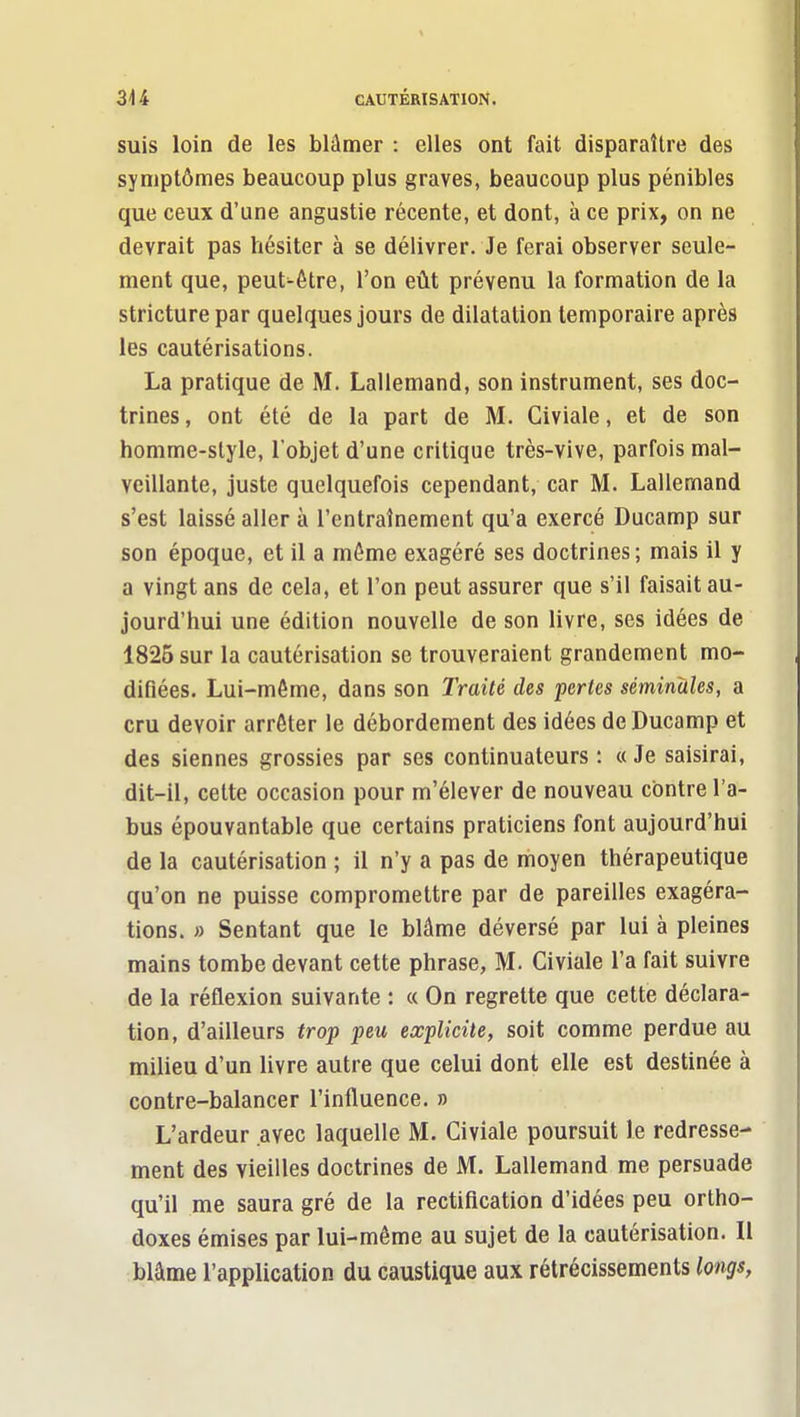 suis loin de les blâmer : elles ont fait disparaître des symptômes beaucoup plus graves, beaucoup plus pénibles que ceux d'une angustie récente, et dont, à ce prix, on ne devrait pas hésiter à se délivrer. Je ferai observer seule- ment que, peut-être, l'on eût prévenu la formation de la stricture par quelques jours de dilatation temporaire après les cautérisations. La pratique de M. Lallemand, son instrument, ses doc- trines, ont été de la part de M. Civiale, et de son homme-slyle, l'objet d'une critique très-vive, parfois mal- veillante, juste quelquefois cependant, car M. Lallemand s'est laissé aller à l'entraînement qu'a exercé Ducamp sur son époque, et il a môme exagéré ses doctrines; mais il y a vingt ans de cela, et l'on peut assurer que s'il faisait au- jourd'hui une édition nouvelle de son livre, ses idées de 1825 sur la cautérisation se trouveraient grandement mo- difiées. Lui-môme, dans son Traité des pertes séminales, a cru devoir arrêter le débordement des idées de Ducamp et des siennes grossies par ses continuateurs : « Je saisirai, dit-il, cette occasion pour m'élever de nouveau contre l'a- bus épouvantable que certains praticiens font aujourd'hui de la cautérisation ; il n'y a pas de moyen thérapeutique qu'on ne puisse compromettre par de pareilles exagéra- tions. » Sentant que le blâme déversé par lui à pleines mains tombe devant cette phrase, M. Civiale l'a fait suivre de la réflexion suivante : « On regrette que cette déclara- tion, d'ailleurs trop peu explicite, soit comme perdue au miheu d'un livre autre que celui dont elle est destinée à contre-balancer l'influence. » L'ardeur avec laquelle M. Civiale poursuit le redresse- ment des vieilles doctrines de M. Lallemand me persuade qu'il me saura gré de la rectification d'idées peu ortho- doxes émises par lui-même au sujet de la cautérisation. 11 blâme l'application du caustique aux rétrécissements longs,