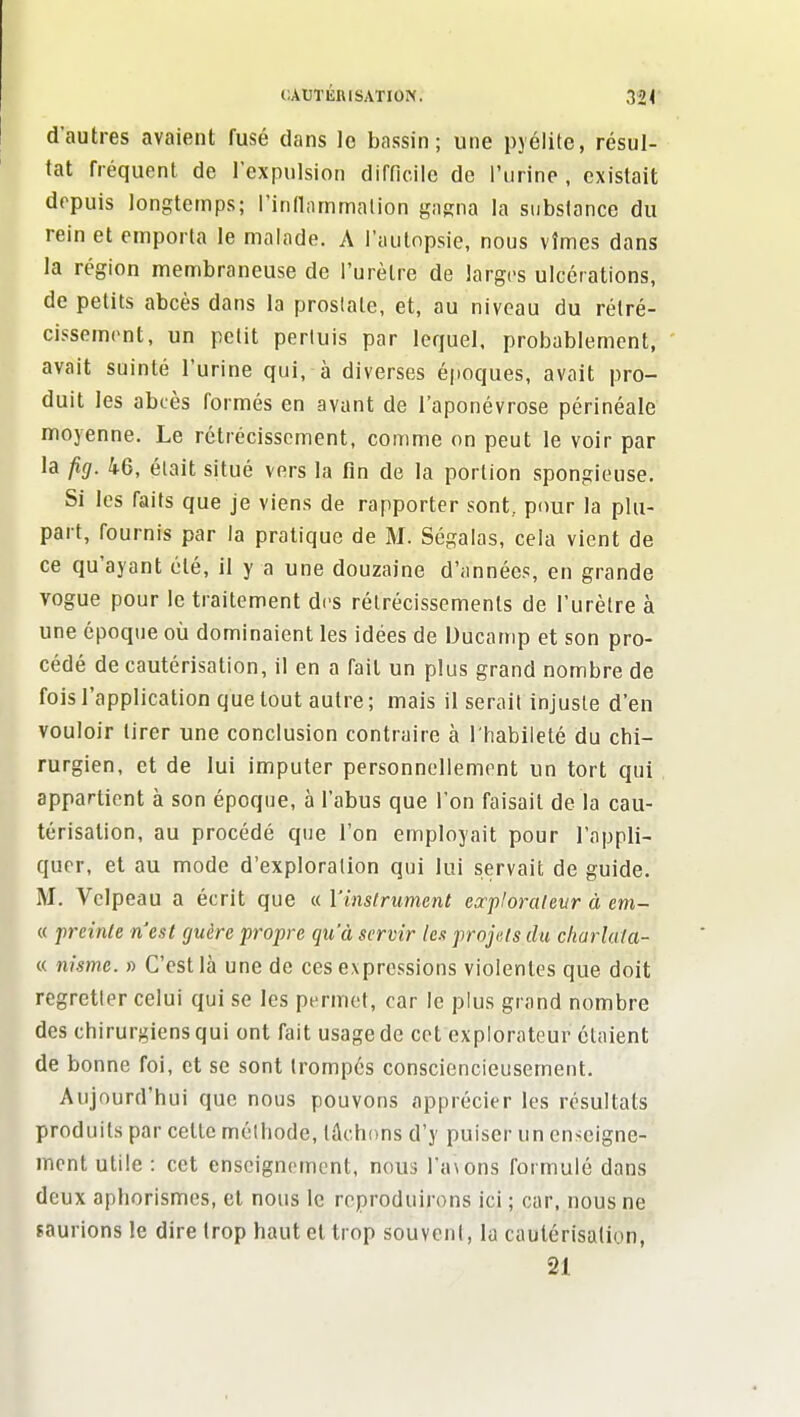 d'autres avaient fusé dans lo bassin; une pjélite, résul- tat fréquent de l'expulsion difficile de l'urine , existait depuis longtemps; l'innammation gagna la substonce du rein et emporta le malade. A l'autopsie, nous vîmes dans la région membraneuse de l'urètre de larges ulcérations, de petits abcès dans la prostate, et, au niveau du rélré- cissemrnt, un petit perluis par lequel, probablement, avait suinté l'urine qui, à diverses époques, avait pro- duit les abcès formés en avant de l'aponévrose périnéale moyenne. Le rétrécissement, comme on peut le voir par la fig. 46, était situé vers la fin de la portion spongieuse. Si les faits que je viens de rapporter sont, pour la plu- part, fournis par la pratique de M. Ségalas, cela vient de ce qu'ayant été, il y a une douzaine d'années, en grande vogue pour le traitement di's rétrécissements de l'urètre à une époque où dominaient les idées de Ducamp et son pro- cédé de cautérisation, il en a fait un plus grand nombre de fois l'application que tout autre ; mais il serait injuste d'en vouloir tirer une conclusion contraire à l'habileté du chi- rurgien, et de lui imputer personnellement un tort qui appartient à son époque, à l'abus que l'on faisait de la cau- térisation, au procédé que l'on employait pour l'appli- quer, et au mode d'exploration qui lui servait de guide. M. Vclpeau a écrit que « Vinstrumetit exjiloraleur à em- « prcinCe n'est guère propre qu'à servir les projets du charlata- « nisme. » C'est là une de ces expressions violentes que doit regretter celui qui se les permet, car le plus grand nombre des chirurgiens qui ont fait usage de cet explorateur étaient de bonne foi, et se sont trompés consciencieusement. Aujourd'hui que nous pouvons apprécier les résultats produits par celte méthode, tâchons d'y puiser un enseigne- ment utile : cet enseignement, nous ra\ons formulé dans deux aphorismes, et nous le reproduirons ici ; car, nous ne saurions le dire trop haut et trop souvent, la cautérisation, 21