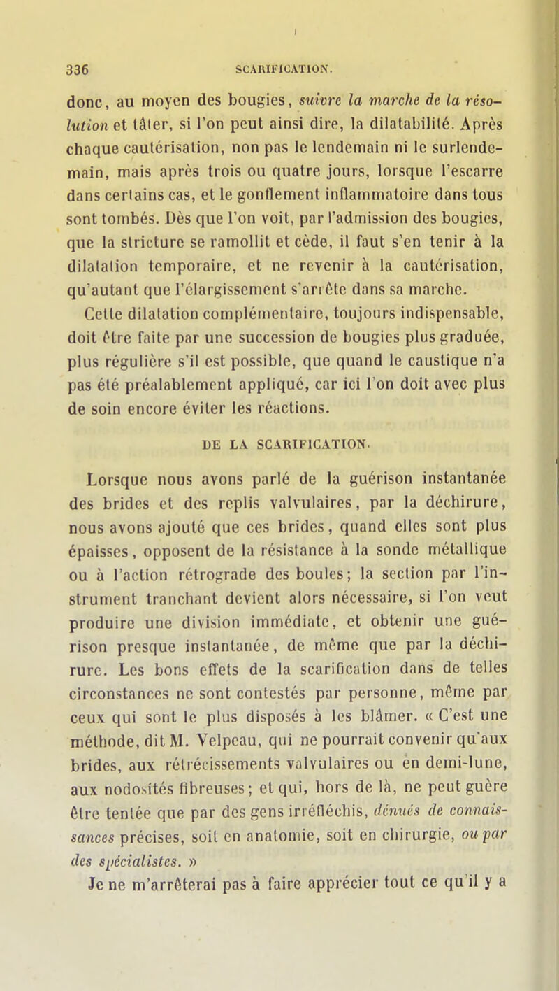 I 336 SCAHIFiCATION. donc, au moyen des bougies, suivre la marche de la réso- lution et lâler, si l'on peut ainsi dire, la dilatabilité. Après chaque cautérisation, non pas le lendemain ni le surlende- main, mais après trois ou quatre jours, lorsque l'escarre dans certains cas, et le gonflement inflammatoire dans tous sont tombés. Dès que l'on voit, par l'admission des bougies, que la stricture se ramollit et cède, il faut s'en tenir à la dilatation temporaire, et ne revenir à la cautérisation, qu'autant que l'élargissement s'arrête dans sa marche. Celte dilatation complémentaire, toujours indispensable, doit être faite par une succession de bougies plus graduée, plus régulière s'il est possible, que quand le caustique n'a pas été préalablement appliqué, car ici l'on doit avec plus de soin encore éviter les réactions. DE LA SCARIFICATION. Lorsque nous avons parlé de la guérison instantanée des brides et des replis valvulaires, par la déchirure, nous avons ajouté que ces brides, quand elles sont plus épaisses, opposent de la résistance à la sonde métallique ou à l'action rétrograde des boules; la section par l'in- strument tranchant devient alors nécessaire, si l'on veut produire une division immédiate, et obtenir une gué- rison presque instantanée, de même que par la déchi- rure. Les bons effets de la scarification dans de telles circonstances ne sont contestés par personne, même par ceux qui sont le plus disposés à les blâmer. « C'est une méthode, dit M. Velpcau, qui ne pourrait convenir qu'aux brides, aux rétrécissements valvulaires ou en demi-lune, aux nodosités fibreuses; et qui, hors de là, ne peut guère être tentée que par des gens irréfléchis, dénués de connais- sances précises, soit en analoniie, soit en chirurgie, ou par des siiécialistes. » Je ne m'arrêterai pas à faire apprécier tout ce qu'il y a