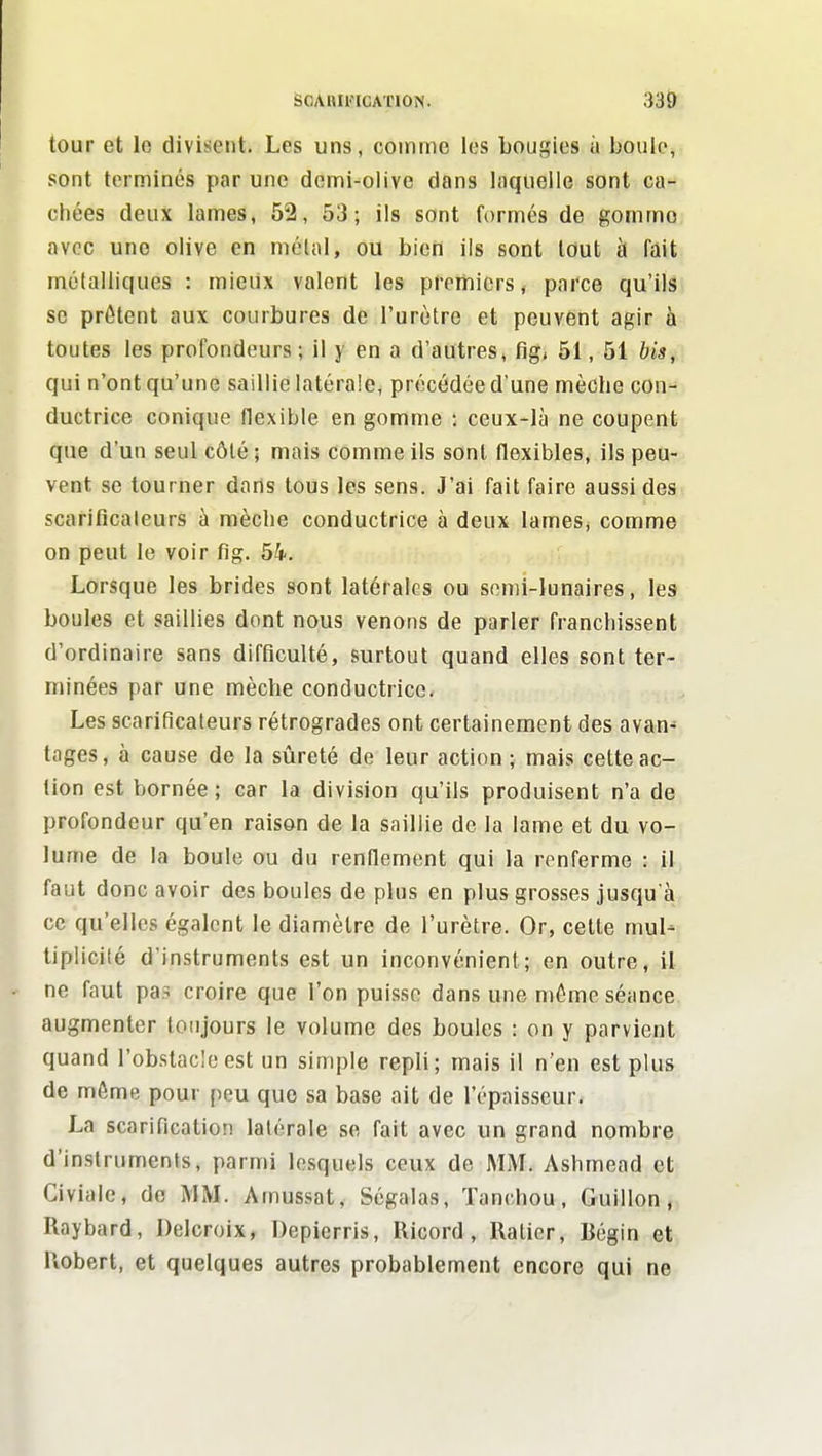 tour et le divisent. Les uns, comme les bougies à boule, sont terminés par une demi-olive dans laquelle sont ca- chées deux lames, 52, 53; ils sont fi)rmés de gommo avec une olive en métal, ou bien ils sont tout à Tait métalliques : mieux valent les prerriicrs, parce qu'ils se prêtent aux courbures de l'urètre et peuvent agir à toutes les profondeurs; il y en a d'autres, fig, 51, 51 bis, qui n'ont qu'une saillie latérale, précédée d'une mèche con- ductrice conique flexible en gomme ; ceux-là ne coupent que d'un seul côlé ; mais comme ils sont flexibles, ils peu- vent se tourner darts tous les sens. J'ai fait faire aussi des scariflcaleurs à mèche conductrice à deux lames, comme on peut le voir fig. 54. Lorsque les brides sont latérales ou semi-lunaires, les boules et saillies dont nous venons de parler franchissent d'ordinaire sans difficulté, surtout quand elles sont ter- minées par une mèche conductrice. Les scarificateurs rétrogrades ont certainement des avan- tages, à cause de la sûreté de leur action ; mais cette ac- tion est bornée; car la division qu'ils produisent n'a de profondeur qu'en raison de la saillie de la lame et du vo- lume de la boule ou du renflement qui la renferme : il faut donc avoir des boules de plus en plus grosses jusqu'à ce qu'elles égalent le diamètre de l'urètre. Or, celte mul^ tiplicilé d'instruments est un inconvénient; en outre, il ne faut pas croire que l'on puisse dans une môme séance augmenter toujours le volume des boules : on y parvient quand l'obstacle est un simple repli; mais il n'en est plus de môme pour peu que sa base ait de l'épaisseur. La scarification latérale se fait avec un grand nombre d'instruments, parmi lesquels ceux de MM. Ashmead et Civiale, de MM. Amussat, Ségalas, Tanchou, Guillon, Raybard, Delcroix, Depierris, Ricord , Raticr, Bégin et Robert, et quelques autres probablement encore qui ne