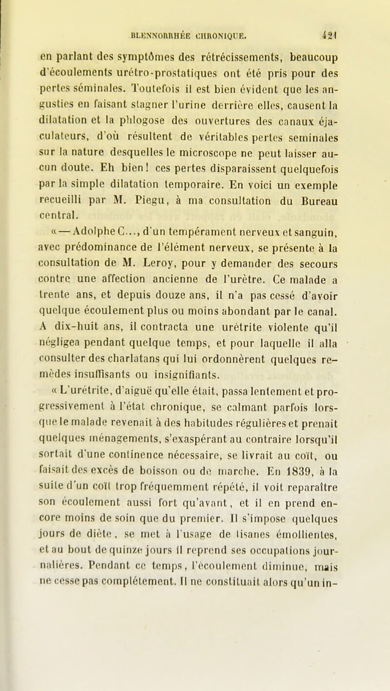 en parlant des symptômes des rétrécissements, beaucoup d'écoulements urétro-prostatiques ont été pris pour des pertes séminales. Toutefois il est bien évident que les an- gusties en faisant stagner l'urine derrière elles, causent la dilatation et la plilogose des ouvertures des canaux éja- culateurs, d'où résultent de véritables pertes séminales sur la nature desquelles le microscope ne peut laisser au- cun doute. Eh bien! ces pertes disparaissent quelquefois par la simple dilatation temporaire. En voici un exemple recueilli par M. Piegu, à ma consultation du Bureau contrai. « — AdoIpheC..., d'un tempérament nerveux etsanguin, avec prédominance de l'élément nerveux, se présente à la consultation de M. Leroy, pour y demander des secours contre une affection ancienne de l'urètre. Ce malade a trente ans, et depuis douze ans, il n'a pas cessé d'avoir quelque écoulement plus ou moins abondant par le canal. A dix-huit ans, il contracta une urétrite violente qu'il négligea pendant quelque temps, et pour laquelle il alla consulter des charlatans qui lui ordonnèrent quelques re- mèdes insufïisants ou insignifiants. (c L'urétrite, d'aiguë qu'elle était, passa lentement et pro- gressivement à l'état chronique, se calmant parfois lors- que le malade revenait à des habitudes régulières et prenait quelques ménagements, s'exaspérant au contraire lorsqu'il sortait d'une conlinence nécessaire, se livrait au coït, ou faisait des excès de boisson ou do marche. En 1839, à la suite d'un coït trop fréquemment répété, il voit reparaître son écoulement aussi fort qu'avant, et il en prend en- core moins de soin que du premier. II s'impose quelques jours de diète, se met à l'usage de tisanes émollientes, et au bout de quinze jours II reprend ses occupations jour- nalières. Pendant ce temps, l'écoulement diminue, mais ne cesse pas complètement. II ne constituait alors qu'un in-