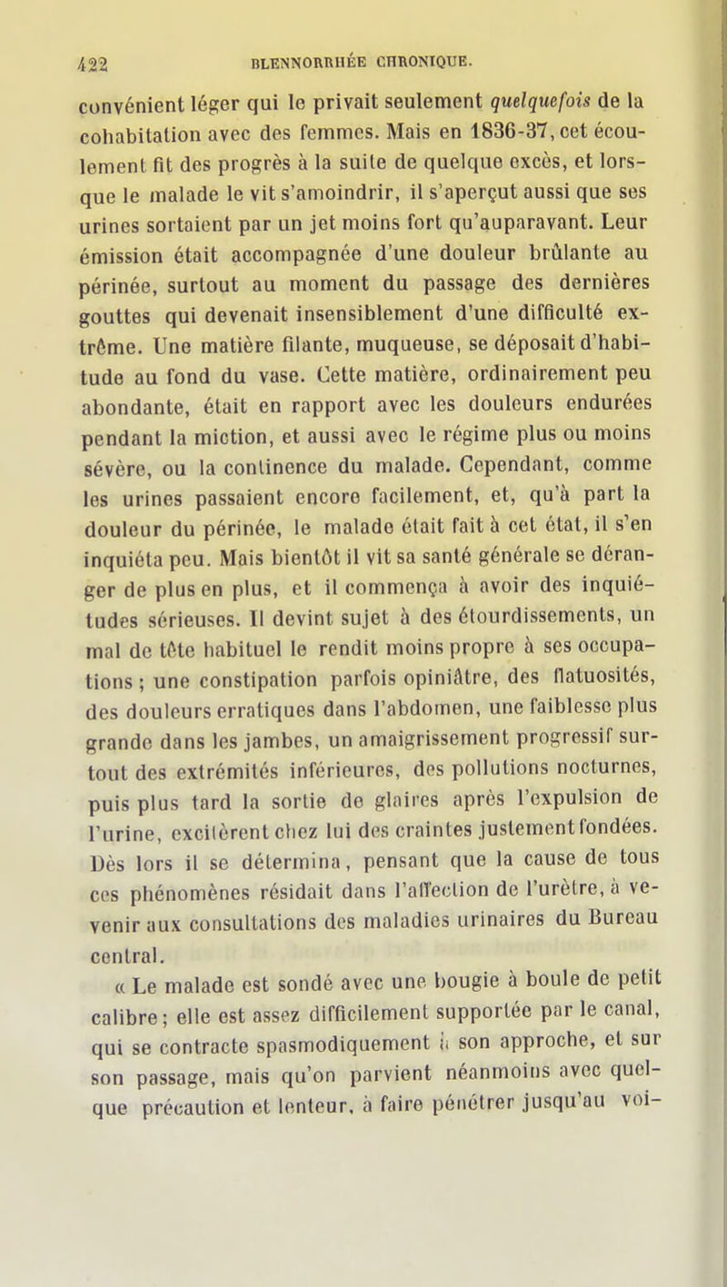 convénient léger qui le privait seulement quelquefois de la cohabitation avec des femmes. Mais en 1836-37, cet écou- lement fit des progrès à la suite de quelque excès, et lors- que le malade le vit s'amoindrir, il s'aperçut aussi que ses urines sortaient par un jet moins fort qu'auparavant. Leur émission était accompagnée d'une douleur brûlante au périnée, surtout au moment du passage des dernières gouttes qui devenait insensiblement d'une difficulté ex- trême. Une matière filante, muqueuse, se déposait d'habi- tude au fond du vase. Cette matière, ordinairement peu abondante, était en rapport avec les douleurs endurées pendant la miction, et aussi avec le régime plus ou moins sévère, ou la continence du malade. Cependant, comme les urines passaient encore facilement, et, qu'à part la douleur du périnée, le malade élait fait à cet état, il s'en inquiéta peu. Mais bientôt il vit sa santé générale se déran- ger de plus en plus, et il commença à avoir des inquié- tudes sérieuses. Il devint sujet à des étourdissements, un mal de tète habituel le rendit moins propre à ses occupa- tions ; une constipation parfois opiniâtre, des flatuosités, des douleurs erratiques dans l'abdomen, une faiblesse plus grande dans les jambes, un amaigrissement progressif sur- tout des extrémités inférieures, dos pollutions nocturnes, puis plus tard la sortie de glaires après l'expulsion de l'urine, excitèrent chez lui des craintes justement fondées. Dès lors il se détermina, pensant que la cause de tous CCS phénomènes résidait dans l'alleclion de l'urètre, à ve- veniraux consultations des maladies urinaires du Bureau central. tt Le malade est sondé avec une bougie à boule de petit calibre; elle est assez difficilement supportée par le canal, qui se contracte spasmodiquement ii son approche, et sur son passage, mais qu'on parvient néanmoins avec quel- que précaution et lenteur, a faire pénétrer jusqu'au voi-