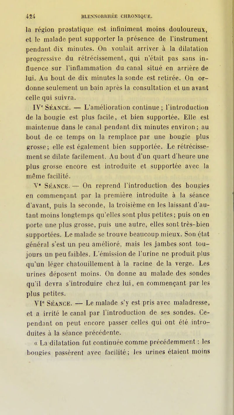 la région prostatique est infiniment moins douloureux, et le malade peut supporter la présence de l'instrument pendant dix minutes. On voulait arriver à la dilatation progressive du rétrécissement, qui n'était pas sans in- fluence sur l'inflammation du canal situé en arrière de lui. Au bout de dix minutes la sonde est retirée. On or- donne seulement un bain après la consultation et un avant celle qui suivra. IV* SÉANCE. — L'amélioration continue ; l'introduction de la bougie est plus facile, et bien supportée. Elle est maintenue dans le canal pendant dix minutes environ ; au bout de ce temps on la remplace par une bougie plus grosse; elle est également bien supportée. Le rétrécisse- ment se dilate facilement. Au bout d'un quart d'heure une plus grosse encore est introduite et supportée avec la môme facilité. V* Séance. — On reprend l'introduction des bougies en commençant par la première introduite à la séance d'avant, puis la seconde, la troisième en les laissant d'au- tant moins longtemps qu'elles sont plus petites; puis on en porte une plus grosse, puis une autre, elles sont très-bien supportées. Le malade se trouve beaucoup mieux. Son état général s'est un peu amélioré, mais les jambes sont tou- jours un peu faibles. L'émission de l'urine ne produit plus qu'un léger chatouillement à la racine de la verge. Les urines déposent moins. On donne au malade des sondes qu'il devra s'introduire chez lui, en commençant par les plus petites. VI* SÉANCE. — Le malade s'y est pris avec maladresse, et a irrité le canal par l'introduction de ses sondes. Ce- pendant on peut encore passer celles qui ont été intro- duites à la séance précédente. « La dilatation fut continuée comme précédemment : les bougies passèrent avec facilité; les urines étaient moins