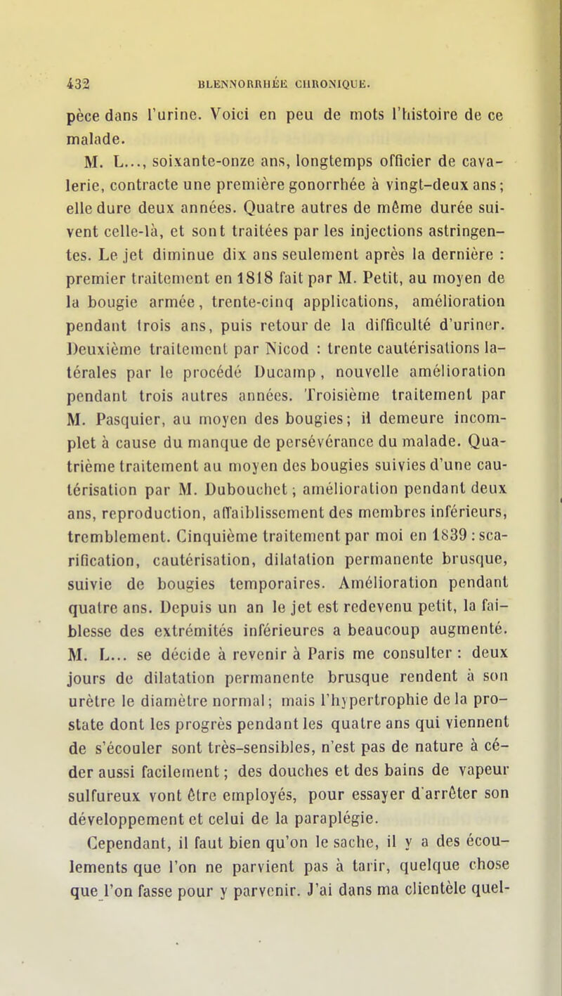 pèce dans l'urine. Voici en peu de mots l'histoire de ce malade- M. L..., soixante-onze ans, longtemps officier de cava- lerie, contracte une première gonorrhée à vingt-deux ans ; elle dure deux années. Quatre autres de même durée sui- vent celle-là, et sont traitées par les injections astringen- tes. Le jet diminue dix ans seulement après la dernière : premier traitement en 1818 fait par M. Petit, au moyen de la bougie armée, trente-cinq applications, amélioration pendant trois ans, puis retour de la difficulté d'uriner. J)euxième traitement par INicod : trente cautérisations la- térales par le procédé Ducamp, nouvelle amélioration pendant trois autres années. Troisième traitement par M. Pasquier, au moyen des bougies; H demeure incom- plet à cause du manque de persévérance du malade. Qua- trième traitement au moyen des bougies suivies d'une cau- térisation par M. Duboucliet ; amélioration pendant deux ans, reproduction, affaiblissement des membres inférieurs, tremblement. Cinquième traitement par moi en 1839 : sca- rification, cautérisation, dilalalion permanente brusque, suivie de bougies temporaires. Amélioration pendant quatre ans. Depuis un an le jet est redevenu petit, la fai- blesse des extrémités inférieures a beaucoup augmenté. M. L... se décide à revenir à Paris me consulter: deux jours de dilatation permanente brusque rendent à son urètre le diamètre normal ; mais l'hypertrophie de la pro- state dont les progrès pendant les quatre ans qui viennent de s'écouler sont très-sensibles, n'est pas de nature à cé- der aussi facilement ; des douches et des bains de vapeur sulfureux vont être employés, pour essayer d'arrêter son développement et celui de la paraplégie. Cependant, il faut bien qu'on le sache, il y a des écou- lements que l'on ne parvient pas à tarir, quelque chose que l'on fasse pour y parvenir. J'ai dans ma clientèle quel-