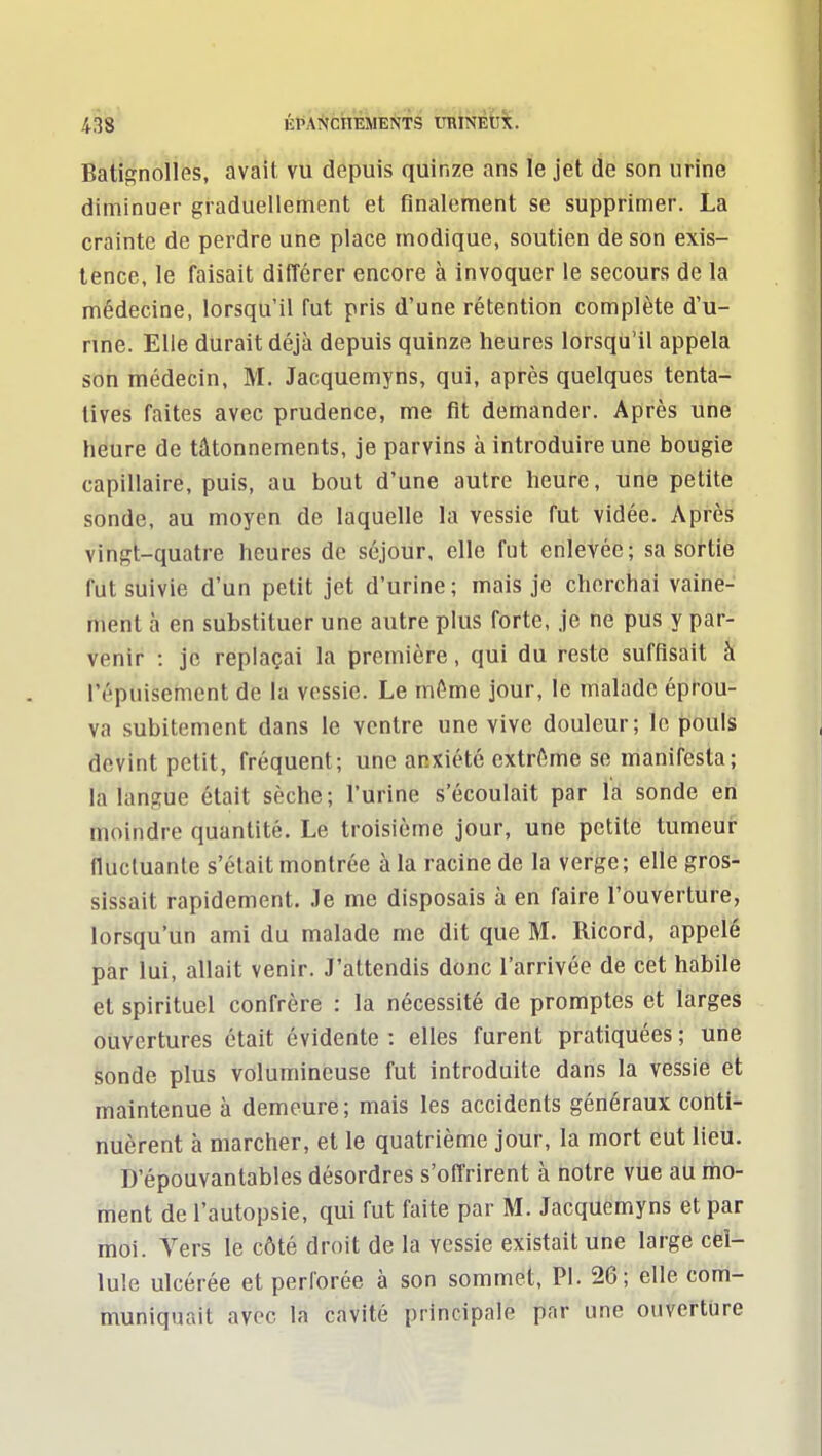 Batignolles, avait vu depuis quinze ans le jet de son urine diminuer graduellement et finalement se supprimer. La crainte de perdre une place modique, soutien de son exis- tence, le faisait différer encore à invoquer le secours de la médecine, lorsqu'il fut pris d'une rétention complète d'u- nne. Elle durait déjà depuis quinze heures lorsqu'il appela son médecin, M. Jacquemyns, qui, après quelques tenta- tives faites avec prudence, me fit demander. Après une heure de tâtonnements, je parvins à introduire une bougie capillaire, puis, au bout d'une autre heure, une petite sonde, au moyen de laquelle la vessie fut vidée. Après vingt-quatre heures de séjour, elle fut enlevée; sa sortie fut suivie d'un petit jet d'urine; mais je cherchai vaine- ment à en substituer une autre plus forte, je ne pus y par- venir : je replaçai la première, qui du reste suffisait à répuisement de la vessie. Le même jour, le malade éprou- va subitement dans le ventre une vive douleur; le pouls devint petit, fréquent; une anxiété extrême se manifesta; la langue était sèche; l'urine s'écoulait par la sonde en moindre quantité. Le troisième jour, une petite tumeui: fluctuante s'était montrée à la racine de la verge ; elle gros- sissait rapidement. Je me disposais à en faire l'ouverture, lorsqu'un ami du malade me dit que M. Ricord, appelé par lui, allait venir. J'attendis donc l'arrivée de cet habile et spirituel confrère : la nécessité de promptes et larges oiivertures était évidente : elles furent pratiquées ; une èonde plus volumineuse fut introduite dans la vessie ét maintenue à demeure; mais les accidents généraux conti- nuèrent à marcher, et le quatrième jour, la mort eut lieu. D'épouvantables désordres s'offrirent à notre vue au mo- ment de l'autopsie, qui fut faite par M. Jacquemyns et par moi. Vers le côté droit de la vessie existait une large cëî- lule ulcérée et perforée à son sommet, Pl. 26; elle conri- muniquait avec la cavité principale par une ouverture