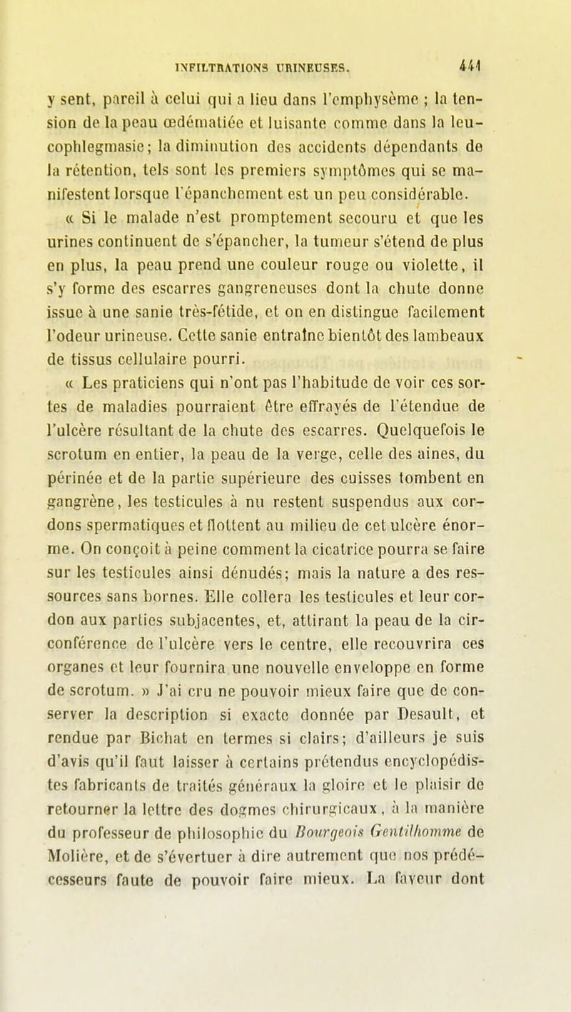 INFILTHATIONS URINEUSES. M y sent, pareil à celui qui a lieu dans l'emphysème ; la ten- sion de la peau œdénialiée et luisante comme dans la leu- cophlegmasie; la diminution des accidents dépendants de la rétention, tels sont les premiers symptômes qui se ma- nifestent lorsque l'épanchement est un peu considérable. « Si le malade n'est promptcment secouru et que les urines continuent de s'épancher, la tumeur s'étend de plus en plus, la peau prend une couleur rouge ou violette, il s'y forme des escarres gangreneuses dont la chute donne issue à une sanie très-fétide, et on en distingue facilement l'odeur urineuse. Cette sanie entraîne bientôt des lambeaux de tissus cellulaire pourri. « Les praticiens qui n'ont pas l'habitude de voir ces sor- tes de maladies pourraient être effrayés de l'étendue de l'ulcère résultant de la chute des escarres. Quelquefois le scrotum en entier, la peau de la verge, celle des aines, du périnée et de la partie supérieure des cuisses tombent en gangrène, les testicules à nu restent suspendus aux cor- dons spermatiques et flottent au milieu de cet ulcère énor- me. On conçoit à peine comment la cicatrice pourra se faire sur les testicules ainsi dénudés; mais la nature a des res- sources sans bornes. Elle collera les testicules et leur cor- don aux parties subjacentes, et, attirant la peau de la cir- conférence de l'ulcère vers le centre, elle recouvrira ces organes et leur fournira une nouvelle enveloppe en forme de scrotum. » J'ai cru ne pouvoir mieux faire que de con- server la description si exacte donnée par Desault, et rendue par Biohat en termes si clairs; d'ailleurs je suis d'avis qu'il faut laisser à certains prétendus encyclopédis- tes fabricants de traités généraux la gloire et le plaisir de retourner la lettre des dogmes chirurgicaux, à la manière du professeur de philosophie du Bourgeois Gentilhomme de Molière, et de s'évertuer à dire autrement que nos prédé- cesseurs faute de pouvoir faire mieux. La faveur dont