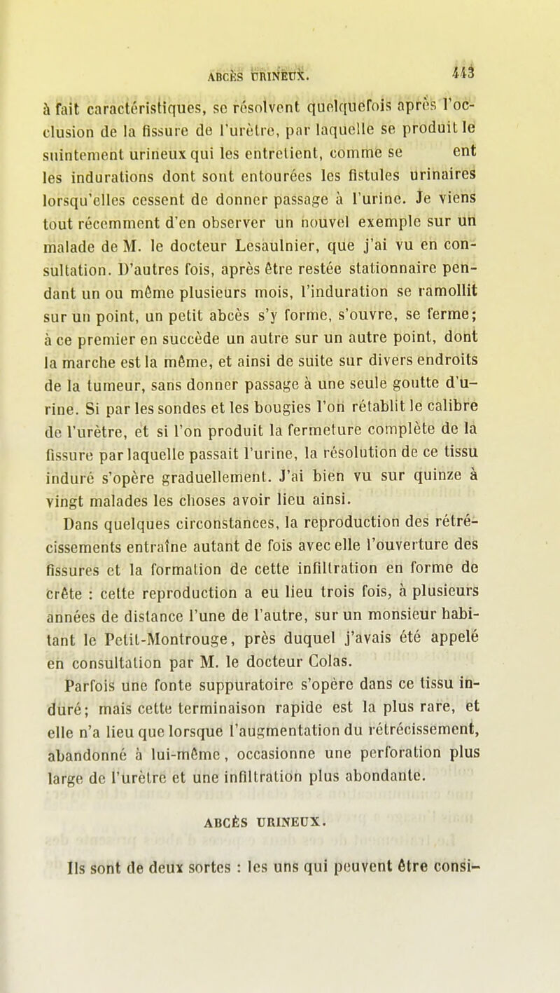 ABCÈS ctiirlÈP^c. 'iiS à fait caractéristiques, se résolvent quolquerois après l'oc- clusion de la fissure de l'urèlrc, par laquelle se produit lé suintement urineux qui les entrelient, comrtiiî se ent les indurations dont sont entourées les fistules orinaires lorsqu'elles cessent de donner passage à l'urine. Je viens tout récemment d'en observer un nouvel exemple sur un malade de M. le docteur Lesaulnier, que j'ai vu en con- sultation. D'autres fois, après être restée stationnaire pen- dant un ou même plusieurs mois, l'induration se ramollit sur un point, un petit abcès s'y forme, s'ouvre, se ferme; à ce premier en succède un autre sur un autre point, dont la marche est la même, et ainsi de suite sur divers endroits de la tumeur, sans donner passage à une seule goutte d'u- rine. Si par les sondes et les bougies l'on rétablit le calibre de l'urètre, et si l'on produit la fermeture complète de la fissure par laquelle passait l'urine, la résolution de ce tissu induré s'opère graduellement. J'ai bien vu sur quinze à vingt malades les choses avoir lieu ainsi. Dans quelques circonstances, la reproduction des rétré- cissements entraîne autant de fois avec elle l'ouverture des fissures et la formation de cette infiltration en forme de crête : cette reproduction a eu lieu trois fois, à plusieurs années de dislance l'une de l'autre, sur un monsieur habi- tant le Petil-Montrouge, près duquel j'avais été appelé en consultation par M. le docteur Colas. Parfois Une fonte suppuratoire s'opère dans ce tisSu in- diiré; mais cette terminaison rapide est la plus rare, et elle n'a lieu que lorsque l'augmentation du rétrécissement, abandonné à lui-même, occasionne une perforation plus large de l'urètre et une infiltration plus abondante. ABCÈS URINEUX. Ils sont de deux sortes : les uns qui peuvent être consi-