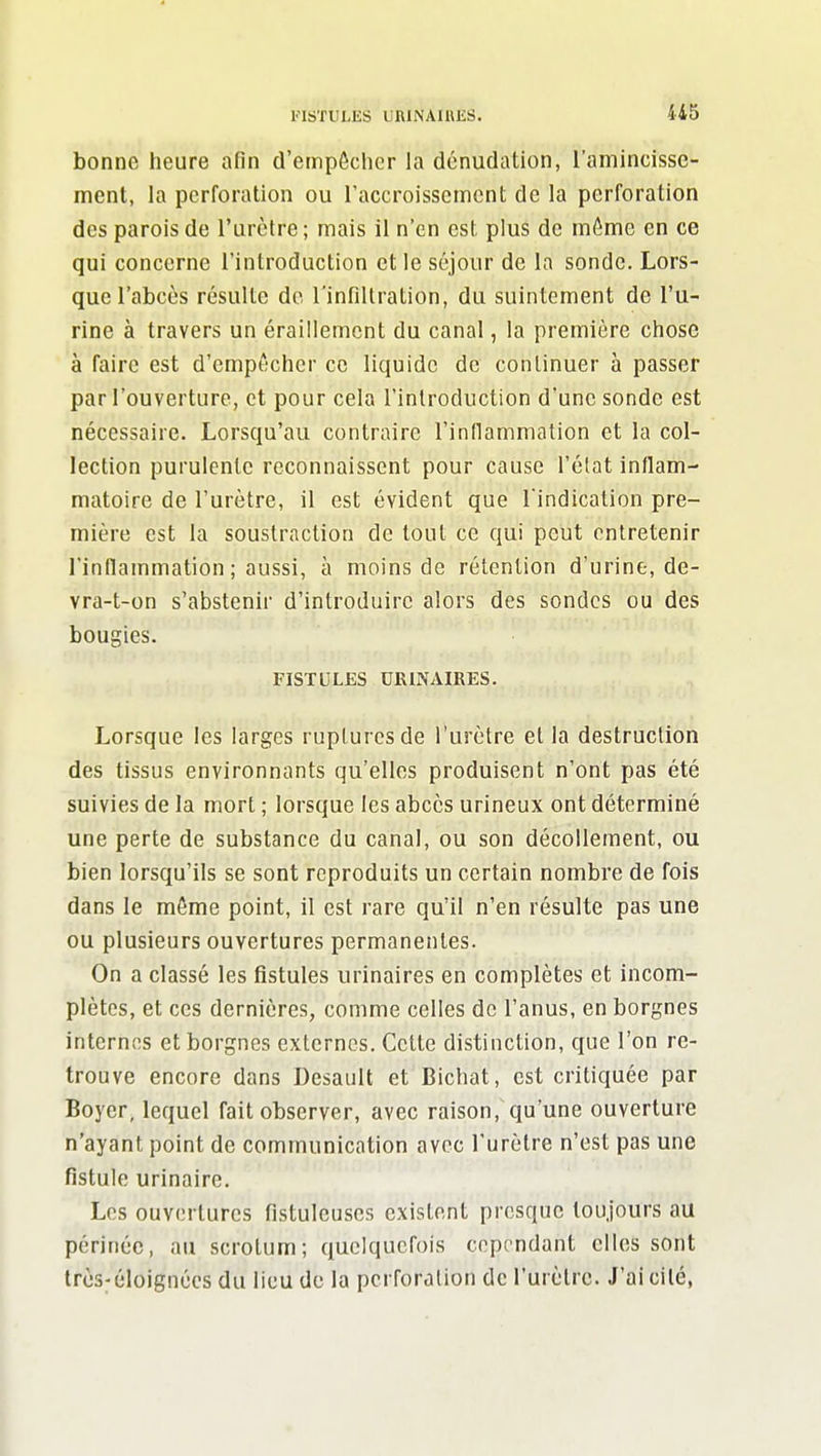 FISTIILKS uniNAIUliS. 4i5 bonne heure afin d'empôcher la dénudation, l'amincisse- ment, la perforation ou raccroissemcnt de la perforation des parois de l'urètre ; mais il n'en est plus de môme en ce qui concerne l'introduction et le séjour de la sonde. Lors- que l'abcès résulte do l'infillration, du suintement de l'u- rine à travers un éraillemcnt du canal, la première chose à faire est d'empôchcr ce liquide de continuer à passer par l'ouverture, et pour cela l'introduction d'une sonde est nécessaire. Lorsqu'au contraire rinllammation et la col- lection purulente reconnaissent pour cause l'état inflam- matoire de l'urètre, il est évident que l indication pre- mière est la soustraction de tout ce qui peut entretenir l'inflammation ; aussi, à moins de rétention d'urine, de- vra-t-on s'abstenir d'introduire alors des sondes ou des bougies. FISTULES URINAIRES. Lorsque les larges ruptures de l'urètre et la destruction des tissus environnants qu'elles produisent n'ont pas été suivies de la mort ; lorsque les abcès urineux ont déterminé une perte de substance du canal, ou son décollement, ou bien lorsqu'ils se sont reproduits un certain nombre de fois dans le même point, il est rare qu'il n'en résulte pas une ou plusieurs ouvertures permanentes. On a classé les fistules urinaires en complètes et incom- plètes, et ces dernières, comme celles de l'anus, en borgnes internes et borgnes externes. Cette distinction, que l'on re- trouve encore dans Desault et Bichat, est critiquée par Boyer, lequel fait observer, avec raison, qu'une ouverture n'ayant point de communication avec l'urètre n'est pas une fistule urinaire. Los ouvertures Hstuleuses existent presque toujours au périnée, au scrotum; quelquefois cependant elles sont trcs^éloignécs du lieu de la perforation de l'urètre. J'ai cité,