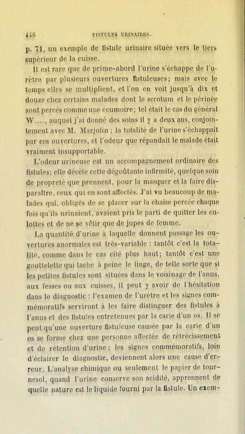 p. 71, un exemple de fistule urinaire située vers le tiers supérieur de la cuisse. Il est rare que de prime-abord l'urine s'échappe de l'u- rètre par plusieurs ouvertures fistuleuses; mais avec le temps elles se multiplient, et l'on en voit jusqu'à dix et douze chez certains malades dont le scrotum et le périnée sont percés comme une écumoire ; tel était le cas du général W...-, auquel j'ai donné des soins il y a deux ans, conjoin- tement avec M. Marjolin ; la totalité de l'urine s'échappait par ces ouvertures, et l'odeur que répandait le malade était vraiment insupportable. L'odeur urlneusc est un accompagnement ordinaire des fistules; elle décèle cette dégoûtante infirmité, quelque soin de propreté que prennent, pour la masquer et la faire dis- paraître, ceux qui en sont affectés. J'ai vu beaucoup de ma- lades qui, obligés de se placer sur la chaise percée chaque fois qu'ils urinaient, avaient pris le parti de quitter les cu- lottes et de ne se vAlir que de jupes de femme. La quantité d'urine à laquelle donnent passage les ou- vertures anormales est très-variable : tantôt c'est la tota- lité, comme dans le cas cité plus haut; tantôt c'est une gouttelette qui tache à peine le linge, de telle sorte que si les petites fistules sont situées dans le voisinage de l'anus, aux fesses ou aux cuisses, il peut y avoir de l'hésitation dans le diagnostic : l'examen de l'urètre et les signes com- mémoratifs serviront à les faire distinguer des fistules à l'anus et des fistules entretenues par la carie d'un os. II se peut qu'une ouverture fistulcuse causée par la carie d'un os se forme chez une personne aiïectée de rétrécissement et de rétention d'urine ; les signes commémoratifs, loin d'éclairer le diagnostic, deviennent alors une cause d'er- reur. L'analyse chimique ou seulement le papier de tour- nesol, quand l'urine conserve son acidité, apprennent de quelle nature est le liquide fourni par la fistule. Un eiem-