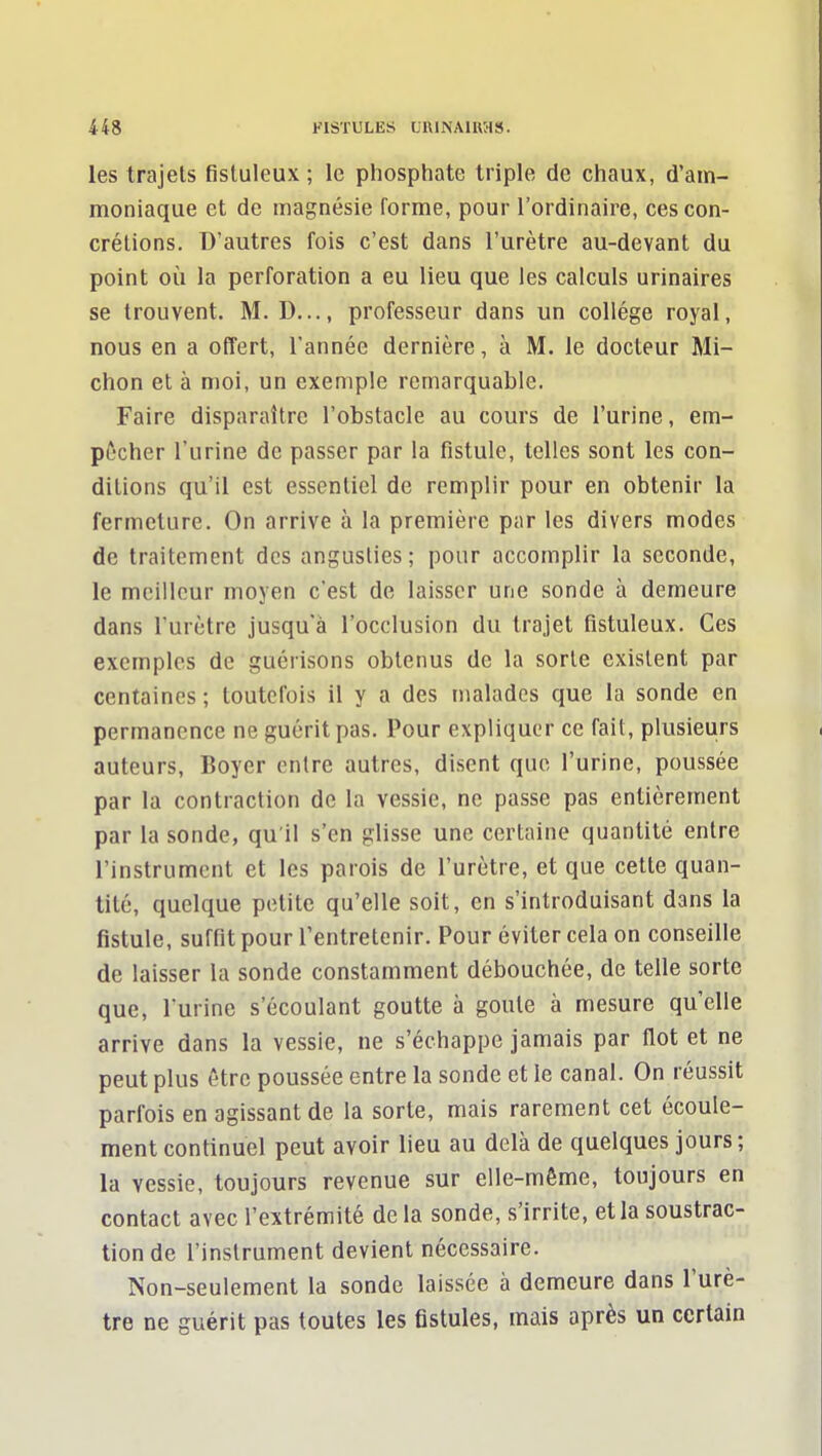 les trajets fistuleux ; le phosphate triple de chaux, d'am- moniaque et de magnésie forme, pour l'ordinaire, ces con- crétions. D'autres fois c'est dans l'urètre au-devant du point où la perforation a eu lieu que les calculs urinaires se trouvent. M. D..., professeur dans un collège royal, nous en a offert, l'année dernière, à M. le docteur Mi- chon et à moi, un exemple remarquable. Faire disparaître l'obstacle au cours de l'urine, em- pêcher l'urine de passer par la fistule, telles sont les con- ditions qu'il est essentiel de remplir pour en obtenir la fermeture. On arrive à la première par les divers modes de traitement des angusties; pour accomplir la seconde, le meilleur moyen c'est de laisser une sonde à demeure dans l'urètre jusqu'à l'occlusion du trajet fistuleux. Ces exemples de guérisons obtenus de la sorte existent par centaines ; toutefois il y a des malades que la sonde en permanence ne guérit pas. Pour expliquer ce fait, plusieurs auteurs, Boyer entre autres, disent que l'urine, poussée par la contraction de la vessie, ne passe pas entièrement par la sonde, qu'il s'en glisse une certaine quantité entre l'instrument et les parois de l'urètre, et que cette quan- tité, quelque petite qu'elle soit, en s'introduisant dans la fistule, suffit pour l'entretenir. Pour éviter cela on conseille de laisser la sonde constamment débouchée, de telle sorte que, l'urine s'écoulant goutte à goule à mesure qu'elle arrive dans la vessie, ne s'échappe jamais par flot et ne peut plus être poussée entre la sonde et le canal. On réussit parfois en agissant de la sorte, mais rarement cet écoule- ment continuel peut avoir lieu au delà de quelques jours; la vessie, toujours revenue sur elle-même, toujours en contact avec l'extrémité de la sonde, s'irrite, et la soustrac- tion de l'instrument devient nécessaire. Non-seulement la sonde laissée à demeure dans l'urè- tre ne guérit pas toutes les fistules, mais après un certain