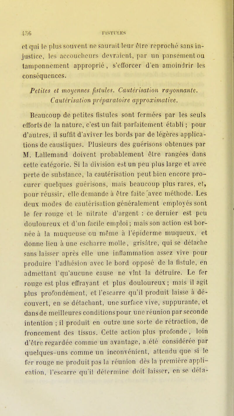 yr-.a riSTVLKS ol qui lo plus souvent no saurait lour ôlre roproclii'i sans in- justice, les accouciiours devraient, par un pansement ou tamponnement approprié, s'efforcer d'en amoindrir les conséquences. Petites et moyennes fistules. Cautérisation rayonnante. Cautérisation préparatoire approximative. Beaucoup de petites tislulcs sont fermées par les seuls efforts de la nature, c'est un fait parfaitement établi; pour d'autres, il suffit d'aviver les bords par de légères applica- tions de caustiques. Plusieurs des guérisons obtenues par M. Lallemand doivent probablement être rangées dans cette catégorie. Si la division est un peu plus large et avec perte de substance, la cautérisation peut bien encore pro- curer quelques guérisons, mais beaucoup plus rares, et, pour réussir, elle demande à Mre faite'avec méthode. Les deux modes de cautérisation généralement employés sont le fer rouge et le nitrate d'argent : ce dernier est peu douloureux et d'un facile emploi; mais son action est bor- née à la muqueuse ou m^Mne à l'épiderme niuqucux, et donne lieu à une escharre molle, grisâtre, qui se détaclie sans laisser après elle une inflammation assez vive pour produire l'adhésion avec le bord opposé de la fistule, en admettant qu'aucune cause ne vînt la détruire. Le fer rouge est plus effrayant et plus douloureux ; mais il agit plus profondément, et l'escarre qu'il produit laisse à dé- couvert, en se détachant, une surface vive, suppurante, et dansde meilleures conditionspour une réunion par seconde intention ; il produit en outre une sorte de rétraction, de froncement des tissus. Cette action plus profonde, loin d'être regardée comme un avantage, a été considérée par quelques-uns comme un inconvénient, attendu que si le fer rouge ne produit pas la réunion dès la première appli- cation, l'escarre qu'il détermine doit laisser, en se déta-