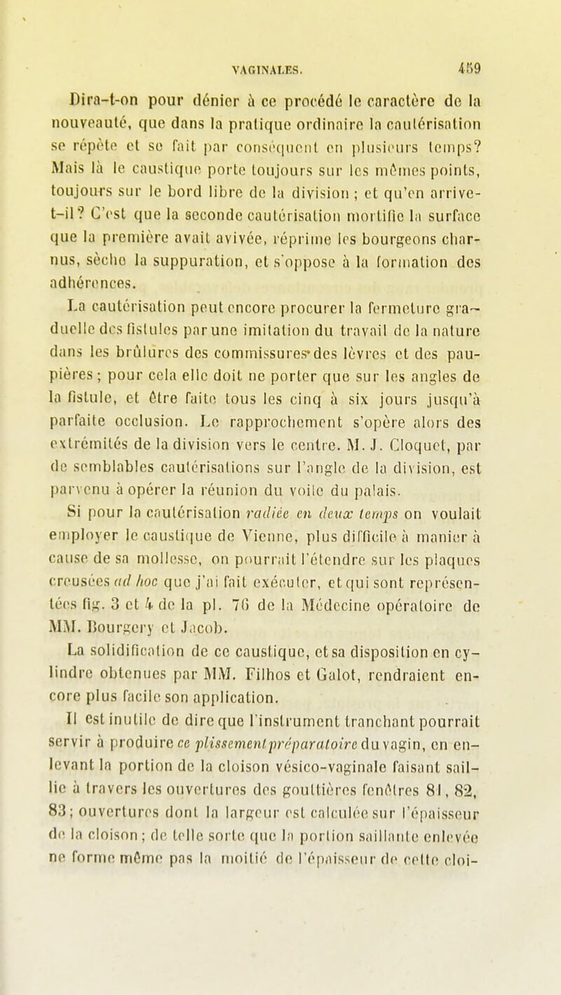 Dira-t-on pour dénier à ce procédé le caraclùrc do la nouveauté, que dans la pratique ordinaire la cautérisation se répète et se fait par conséquent on plusieurs temps? Mais là le caustique porte toujours sur les mêmes points, toujours sur le bord libre de la division ; et qu'on arrive- t-il? C'est que la seconde cautérisation mortifio la surface que la première avait avivée, réprime les bourgeons char- nus, sèche la suppuration, et s'oppose à lu formation des adhérences. La cautérisation peut encore procurer la fermeture gra- duelle des rislules par une imitation du travail de la nature dans les brûlures des commissures*des lèvres et des pau- pières ; pour cela elle doit ne porter que sur les angles de la fistule, et être faite tous les cinq à six jours jusqu'à parfaite occlusion. Le rapprociicmont s'opère alors des extrémités de la division vers le centre. M. J. Cloquot, par de semblables cautérisations sur l'angle de la division, est parvenu à opérer la réunion du voile du palais. Si pour la cnutérisalion radiée en deux temps on voulait employer le causti(iue de Vienne, plus dirficile à manier à cause de sa mollesse, on pourrait l'étendre sur les plaques creusées «(/ hoc que j'ai fait exécuter, et qui sont représen- tées flg. 3 et 4 de la pl. 70 de la Médecine opératoire de MAI. Bourgery et Jacob. La solidification de ce caustique, et sa disposition en cy- lindre obtenues par MM. Filhos et Galot, rendraient en- core plus facile son application. Il est inutile de dire que l'instrument tranchant pourrait servir à produire ce plissemenlpréparaloiredayagin, en en- levant la portion de la cloison vésico-vaginale faisant sail- lie à travers les ouvertures des gouttières fcnélres 81, 82, 83; ouvertures dont la largeur est calculée sur l'épaisseur de la cloison; de toile sorte que la portion saillante enlevée ne forme môme pas la moitié de l'épaisseur do celte cloi-