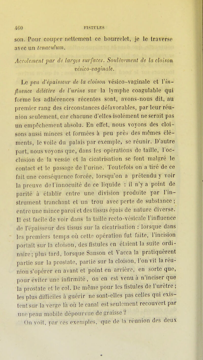 /|,60 FISTl'LF.S son. Pour couper nettement ce bourrelet, je le traverse avec un Icnaculum. Acculcinenl par ch larges surfaces. Soulôvnnent de la cloison vésico-vaginale. Le peu d'épaisseur de la cloison vésico-vaginale et Vin- flucnce délétère de lurine sur la lymphe coagulable qui forme les adhérences récentes sont, avons-nous dit, au premier rang des circonstances défavorables, par leur réu- nion seulement, car chacune d'elles isolément ne serait pas un empl^chement absolu. En effet, nous voyons des cloi- sons aussi minces et formées h peu prèi des mômes clé- ments, le voile du palais par exemple, se réunir. D'autre part, nous voyons que, dans les opérations de taille, l'oc- clusion de la vessie et la cicatrisation se font malgré le contact et le passage de l'urine. Toutefois on a tiré de ce fait une conséquence forcée, lorsqu'on a prétendu y voir la preuve de l innocuité de ce liquide ; il n'y a point de parité à établir entre une division produite par l'in- strument tranchant et un trou avec perte de substance ; entre une mince paroi et des tissus épais de nature diverse. 11 est facile de voir dans la taille rccto-vésicale l'influence (le l'épaisseur des tissus sur la cicatrisation : lorsque dans les premiers temps où cette opération fut faite, l'incision portait sur la cloison, des fistules en étaient la suite ordi- naire; plus tard, lorsque Sanson et Vacca la pratiquèrent partie sur la prostate, partie sur la cloison, l'on vil la réu- nion s'opérer en avant et point en arrière, en sorte que, pour éviter une infirmité , on en est venu à n'inciser que la prostate et le col. De même pour les fistules de l'urètre ; les plus diiïiciles à guérir ne sont-elles pas celles qui exis- tent sur la verge là où le canal est seulement recouvert par une peau mobile dépourvue dégraisse? On voit, par res exemples, que de la réunion des deux