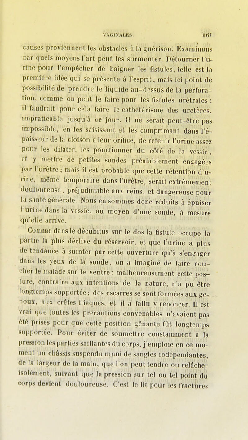 causes proviennent les obstacles à laguérison. Examinons par quels moyens l'art peut les surmonter. Détourner l'u- rine pour l'empécher de baigner les fistules, telle est la première idée qui se présente à l'esprit; mais ici point de possibilité de prendre le liquide au-dessus de la perfora- tion, comme on peut le faire pour les fistules urétrales : il faudrait pour cela faire le cathétérisme des uretères, impraticable jusqu'à ce jour. Il ne serait peut-être pas impossible, en les saisissant et les comprimant dans l'é- paisseur de la cloison à leur orifice, de retenir l'urine assez pour les dilater, les ponctionner du côté de la vessie, et y mettre de petites sondes préalablement engagées par l'urètre ; mais il est probable que cette rétention d'u- rine, môme temporaire dans l'urètre, serait extrêmement douloureuse, préjudiciable aux reins, et dangereuse pour la santé générale. Nous en sommes donc réduits à épuiser l'urine dans la vessie, au moyen d'une sonde, à mesure qu'elle arrive. ' ^ Comme dans le décubitus sur le dos la fistule occupe la partie la plus déclive du réservoir, et que l'urine a plus de tendance à suinter par cette ouverture qu'à s'engager dans les yeux de la sonde, on a imaginé de faire cou- cher le malade sur le ventre: malheureusement cette pos- ture, contraire aux intentions de la nature, n'a pu être longtemps supportée ; des escarres se sont formées aux ge-: noux, aux crêtes iliaques, et il a fallu y renoncer. Il est vrai que toutes les précautions convenables n'avaient pas été prises pour que celte position gênante fût longtemps supportée. Pour éviter de soumettre constamment à la pression les parties saillantes du corps, j'emploie en ce mo- ment un châssis suspendu muni de sangles indépendantes, de la largeur de la main, que l'on peut tendre ou relâcher isolément, suivant que la pression sur tel ou tel point du corps devient douloureuse. C'est le lit pour les fractbres