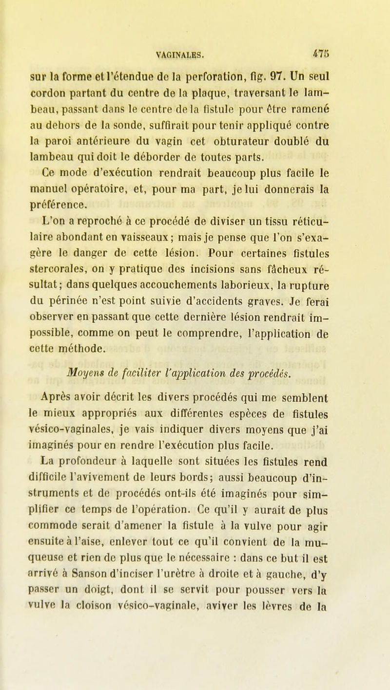 sur la forme et l'étendue de la perforation, flg. 97. Un seul cordon partant du centre de la plaque, traversant le lam- beau, passant dans le centre delà fistule pour ôtre ramené au dehors de la sonde, suffirait pour tenir appliqué contre la paroi antérieure du vagin cet obturateur doublé du lambeau qui doit le déborder de toutes parts. Ce mode d'exécution rendrait beaucoup plus facile le manuel opératoire, et, pour ma part, je lui donnerais la préférence. L'on a reproché à ce procédé de diviser un tissu réticu- laire abondant en vaisseaux; mais je pense que l'on s'exa- gère le danger de cette lésion. Pour certaines fistules stercorales, on y pratique des incisions sans fâcheux ré- sultat; dans quelques accouchements laborieux, la rupture du périnée n'est point suivie d'accidents graves. Je ferai observer en passant que cette dernière lésion rendrait im- possible, comme on peut le comprendre, l'application de cette méthode. Moyens de faciliter l'application des procédés. Après avoir décrit les divers procédés qui me semblent le mieux appropriés aux différentes espèces de fistules vésico-vaginales, je vais indiquer divers moyens que j'ai imaginés pour en rendre l'exécution plus facile. La profondeur à laquelle sont situées les fistules rend difficile l'avivement de leurs bords; aussi beaucoup d'in- struments et de procédés ont-ils été imaginés pour sim- plifier ce temps de l'opération. Ce qu'il y aurait de plus commode serait d'amener la fistule à la vulve pour agir ensuite à l'aise, enlever tout ce qu'il convient de la mu- queuse et rien de plus que le nécessaire : dans ce but il est arrivé à Sanson d'inciser l'urètre à droite et à gauche, d'y passer un doigt, dont il se servit pour pousser vers la vulve la cloison vésico-vaginale, aviver les lèvres de la