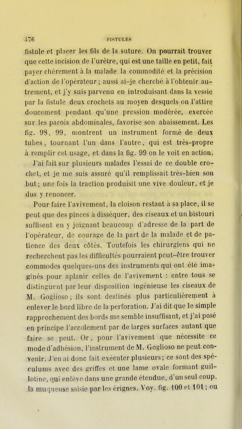 fistule et placer les fils de la suture. On pourrait trouver que cette incision de l'urètre, qui est une taille en petit, fait payer ciièrement à la malade la commodité et la précision d'action de l'opérateur ; aussi ai-je cherché à l'obtenir au- trement, et j'y suis parvenu en introduisant dans la vessie par la fistule deux crochets au moyen desquels on l'attire doucement pendant qu'une pression modérée, exercée sur les parois abdominales, favorise son abaissement. Les fig. 98, 99, montrent un instrument formé de deux tubes, tournant l'un dans l'autre, qui est très-propre à remplir cet usage, et dans la flg. 99 on le voit en action. J'ai fait sur plusieurs malades l'essai de ce double cro- chet, et je me suis assuré qu'il remplissait très-bien son but; une fois la traction produisit une vive douleur, et je dus y renoncer. Pour faire l'avivement, la cloison restant à sa place, il se peut que des pinces à disséquer, des ciseaux et un bistouri suffisent en y joignant beaucoup d'adresse de la part de l'opérateur, de courage de la part de la malade et de pa- tience des deux côtés. Toutefois les chirurgiens qui ne recherchent pas les difficultés pourraient peut-être trouver commodes quelques-uns des instruments qui ont été ima- ginés pour aplanir celles de l'avivement : entre tous se distinguent parleur disposition ingénieuse les ciseaux de M. Goglioso; ils sont destinés plus particulièrement à enlever le bord libre de la perforation. J'ai dit que le simple rapprochement des bords me semble insuffisant, et j'ai posé en principe l'accolement par de larges surfaces autant que faire se peut. Or, pour l'avivement que nécessite ce mode d'adhésion, l'instrument de M. Goglioso ne peut con- venir. J'en ai donc fait exécuter plusieurs; ce sont des spé- culums avec des griffes et une lame ovale formant guil- lotine, qui enlève dans une grande étendue, d'un seul coup, .la muqueuse saisie par les érignes, Voy. fig. 1Q0 et lût ; ou