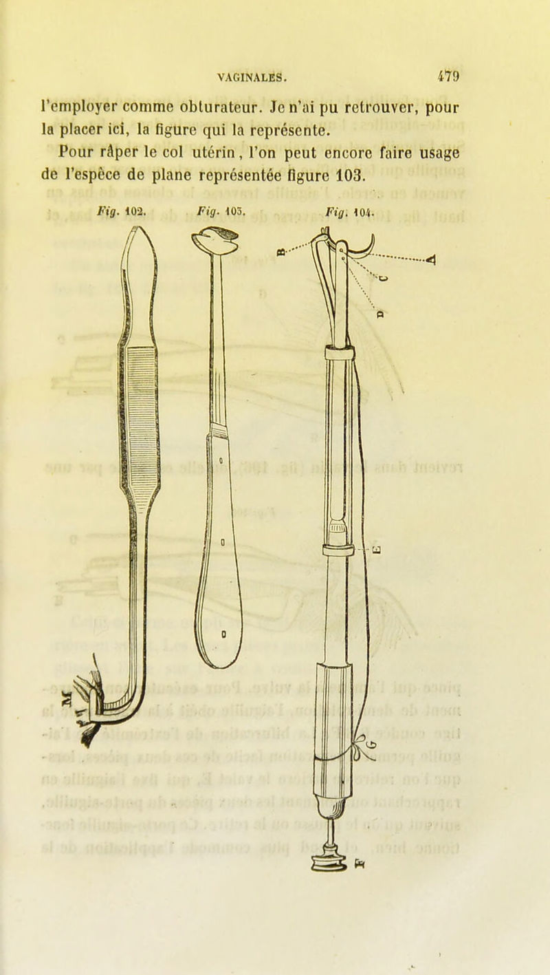 l'employer comme obturateur. Je n'ai pu retrouver, pour la placer ici, la figure qui la représente. Pour râper le col utérin, l'on peut encore faire usage de l'espèce de plane représentée figure 103.