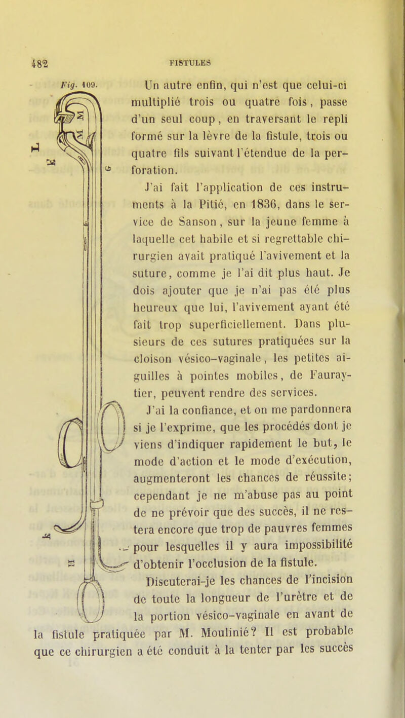 Fig. 109. Un autre enfin, qui n'est que celui-ci multiplié trois ou quatre fois, passe d'un seul coup, en traversant le repli formé sur la lèvre de la fistule, trois ou quatre fils suivant l'étendue de la per- foration. J'ai fait l'application de ces instru- ments à la Pitié, en 1836, dans le ser- vice de Sanson, sur la jeune femme à laquelle cet habile et si regrettable chi- rurgien avait pratiqué l'avivement et la suture, comme je l'ai dit plus haut. Je dois ajouter que Je n'ai pas été plus heureux que lui, l'avivement ayant été fait trop superficiellement. Dans plu- sieurs de ces sutures pratiquées sur la cloison vésico-vaginale, les petites ai- guilles à pointes mobiles, de Fauray- tier, peuvent rendre des services. // \\ J'ai la confiance, et on me pardonnera si je l'exprime, que les procédés dont je viens d'indiquer rapidement le but, le mode d'action et le mode d'exécution, augmenteront les chances de réussite; cependant je ne m'abuse pas au point . de ne prévoir que des succès, il ne res- . <^5a^^^ I tera encore que trop de pauvres femmes pour lesquelles il y aura impossibilité d'obtenir l'occlusion de la fistule. Discuterai-je les chances de l'incision de toute la longueur de l'urètre et de la portion vésico-vaginale en avant de la fistule pratiquée par M. Moulinié? Il est probable que ce chirurgien a été conduit à la tenter par les succès