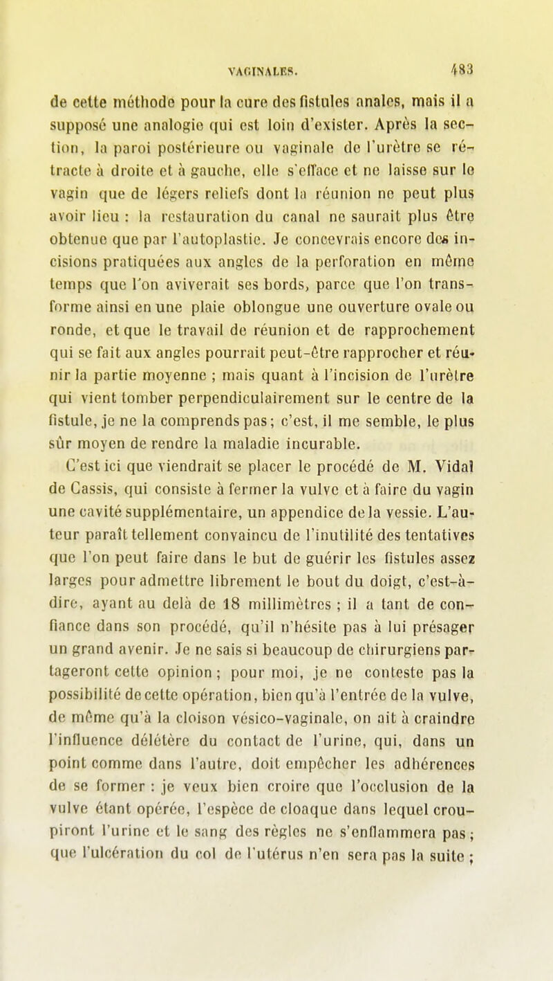 de cette méthode pour la cure des fistules anales, mais U a supposé une analogie qui est loin d'exister. Après la sec- tion, la paroi postérieure ou vaginale de l'urètre se ré- tracte à droite et à gauche, elle s'elîace et ne laisse sur lo vagin que de légers reliefs dont la réunion no peut plus avoir lieu : la restauration du canal ne saurait plus être obtenue que par l'autoplastie. Je concevrais encore des in- cisions pratiquées aux angles de la perforation en même temps que l'on aviverait ses bords, parce que l'on trans- forme ainsi en une plaie oblongue une ouverture ovale ou ronde, et que le travail de réunion et de rapprochement qui se fait aux angles pourrait peut-être rapprocher et réu- nir la partie moyenne ; mais quant à l'incision de l'urèlre qui vient tomber perpendiculairement sur le centre de la fistule, je ne la comprends pas ; c'est, il me semble, le plus sijr moyen de rendre la maladie incurable. C'est ici que viendrait se placer le procédé de M. Vidal de Cassis, qui consiste à fermer la vulve et à faire du vagin une cavité supplémentaire, un appendice delà vessie. L'au- teur paraît tellement convaincu de l'inutilité des tentatives que l'on peut faire dans le but de guérir les fistules assez larges pour admettre librement le bout du doigt, c'est-à- dire, ayant au delà de 18 millimètres ; il a tant de con- fiance dans son procédé, qu'il n'hésite pas à lui présager un grand avenir. Je ne sais si beaucoup de chirurgiens par^ tageront cette opinion; pour moi, je ne conteste pas la possibilité de cette opération, bien qu'à l'entrée de la vulve, de même qu'à la cloison vésico-vaginale, on ait à craindre l'influence délétère du contact de l'urine, qui, dans un point comme dans l'autre, doit empêcher les adhérences de se former : je veux bien croire que l'occlusion de la vulve étant opérée, l'espèce de cloaque dans lequel crou- piront l'urine et le sang des règles ne s'enflammera pas; que l'ulcération du col de l'utérus n'en sera pas la suite ;