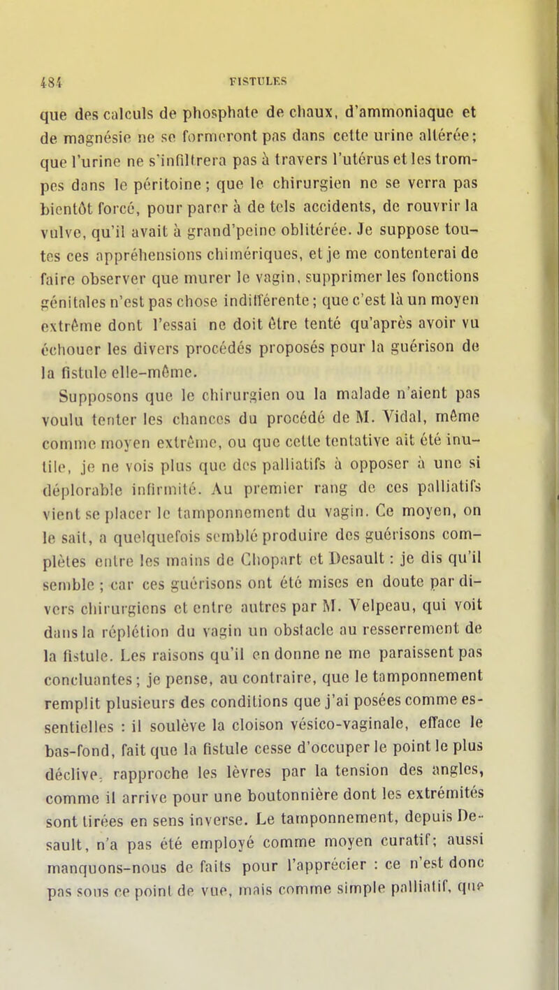 48i FISTULES que des calculs de phosphate de chaux, d'ammoniaque et de magnésie ne se formeront pas dans cette urine altérée; que l'urine ne s'infiltrera pas à travers l'utérus et les trom- pes dans le péritoine; que le chirurgien ne se verra pas bientôt forcé, pour parer à de tels accidents, de rouvrir la vulve, qu'il avait à grand'peinc oblitérée. Je suppose tou- tes ces appréhensions chimériques, et je me contenterai de faire observer que murer le vagin, supprimer les fonctions génitales n'est pas chose inditTérente ; que c'est là un moyen extrême dont l'essai ne doit être tenté qu'après avoir vu échouer les divers procédés proposés pour la guérison de la fistule elle-même. Supposons que le chirurgien ou la malade n'aient pas voulu tenter les chances du procédé de M. Vidal, même comme moyen extrême, ou que celte tentative ait été inu- tile, je ne vois plus que des palliatifs à opposer à une si déplorable infirmité. Au premier rang de ces palliatifs vient se placer le tamponnement du vagin. Ce moyen, on le sait, a quelquefois si-mblé produire des guérisons com- plètes entre les mains de Cliopart et Desault : je dis qu'il semble ; car ces guérisons ont été mises en doute par di- vers chirurgiens et entre autres par M. Velpeau, qui voit dans la réplétion du vagin un obstacle au resserrement de la fistule. Les raisons qu'il en donne ne me paraissent pas concluantes ; je pense, au contraire, que le tamponnement remplit plusieurs des conditions que j'ai posées comme es- sentielles : il soulève la cloison vésico-vaginale, efface le bas-fond, fait que la fistule cesse d'occuper le point le plus déclive: rapproche les lèvres par la tension des angles, comme il arrive pour une boutonnière dont les extrémités sont tirées en sens inverse. Le tamponnement, depuis De- sault, n'a pas été employé comme moyen curatif; aussi manquons-nous de faits pour l'apprécier : ce n'est donc pas sons ce point de vue, mais comme simple palliatif, que