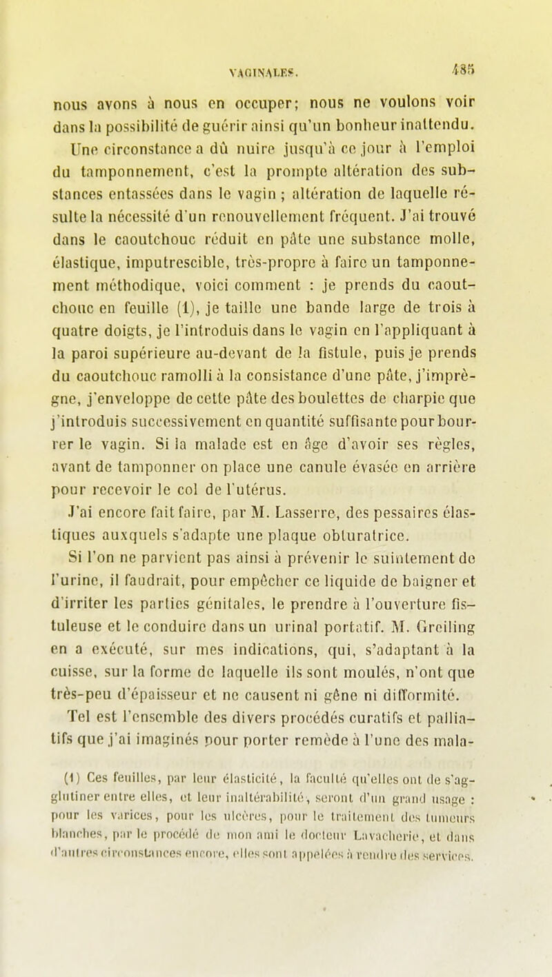 VAOINAtEi!. nous avons à nous en occuper; nous ne voulons voir dans la possibilité de guérir ainsi qu'un bonheur inattendu. Une circonstance a dû nuire jusqu'à ce jour à l'emploi du tamponnement, c'est la prompte altération des sub- stances entassées dans le vagin ; altération de laquelle ré- sulte la nécessité d'un renouvellement fréquent. J'ai trouvé dans le caoutchouc réduit en pâte une substance molle, élastique, imputrescible, très-propre à faire un tamponne- ment méthodique, voici comment : je prends du caout- chouc en feuille (1), je taille une bande large de trois à quatre doigts, je l'introduis dans le vagin en l'appliquant à la paroi supérieure au-devant de la fistule, puis je prends du caoutchouc ramolli à la consistance d'une pâte, j'imprè- gne, j'enveloppe de cette pâte des boulettes de charpie que j'introduis successivement en quantité suffisante pour bour- rer le vagin. Si la malade est en âge d'avoir ses règles, avant de tamponner on place une canule évasée en arrière pour recevoir le col de l'utérus. .T'ai encore fait faire, par M. Lasserre-, des pessaires élas- tiques auxquels s'adapte une plaque obturatrice. Si l'on ne parvient pas ainsi à prévenir le suintement de l'urine, il faudrait, pour empêcher ce liquide de baigner et d'irriter les parties génitales, le prendre à l'ouverture fis- tuleuse et le conduire dans un urinai portatif. M. Greiling en a exécuté, sur mes indications, qui, s'adaptant à la cuisse, sur la forme de laquelle ils sont moulés, n'ont que très-peu d'épaisseur et ne causent ni gêne ni difformité. Tel est l'ensemble des divers procédés curatifs et pallia- tifs que j'ai imaginés pour porter remède à l'une des mala- (1) Ces feuilles, par leur élasticité, la faculté qu'elles oui de s'ag- glutiner eutre elles, cl leur inaltérabilité, seront d'ini grand usage : pour les varices, pour les ulcères, pour le traitement des tumeurs blanches, par le procédé de mou ami le <locleur La vacherie, et dans d'aulres circonsUiuces curore, elles sont appelées à reniire di!s services.