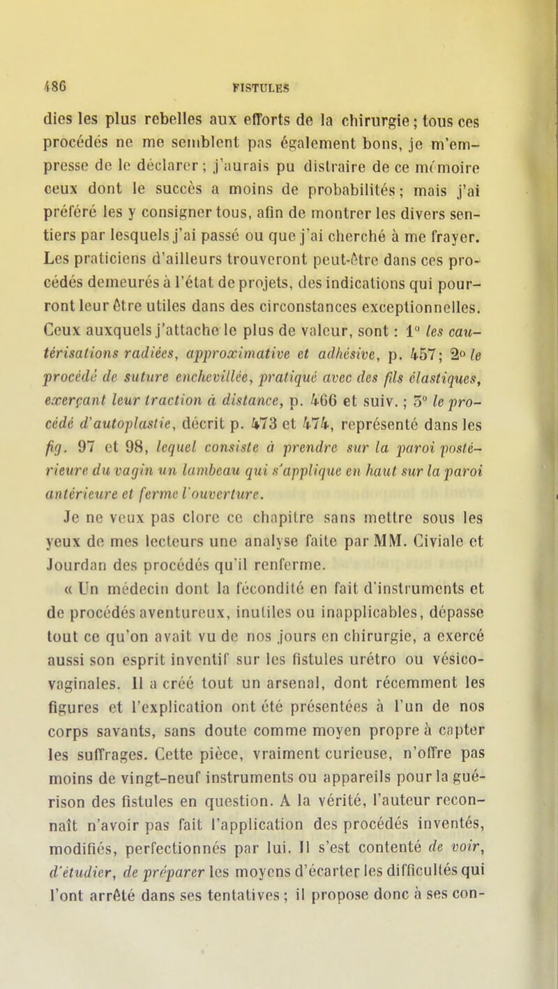 dies les plus rebelles aux efforts de la chirurgie ; tous ces procédés ne me semblent pas également bons, je m'em- presse de le déclarer; J'aurais pu distraire de ce mt'moire ceux dont le succès a moins de probabilités ; mais j'ai préféré les y consigner tous, afin de montrer les divers sen- tiers par lesquels j'ai passé ou que j'ai cherché à me frayer. Les praticiens d'ailleurs trouveront peut-ôtrc dans ces pro- cédés demeurés à l'état de projets, des indications qui pour- ront leur ôtre utiles dans des circonstances exceptionnelles. Ceux auxquels j'attache le plus de valeur, sont : 1» les cau- térisations radiées, apj)roximative et adhésive, p. 457; 2»/e procédé de suture enchevillce, pratiqué avec des fds élastiques, exerçant leur traction à distance, p. 466 et suiv. ; 5° le pro- cédé d'autoplastie, décrit p. 473 et 474, représenté dans les fig. 97 et 98, lequel consiste à prendre sur la paroi posté- rieure du vagin un lambeau qui s'applique en haut sur la paroi antérieure et ferme l'ouverture. Je ne veux pas clore ce chapitre sans mettre sous les yeux de mes lecteurs une analyse faite par MM. Civiale et Jourdan des procédés qu'il renferme. « Un médecin dont la fécondité en fait d'instruments et de procédés aventureux, inulilcs ou inapplicables, dépasse tout ce qu'on avait vu de nos jours en chirurgie, a exercé aussi son esprit inventif sur les fistules urétro ou vésico- vaginales. 11 a créé tout un arsenal, dont récemment les figures et l'explication ont été présentées à l'un de nos corps savants, sans doute comme moyen propre à capter les suffrages. Cette pièce, vraiment curieuse, n'offre pas moins de vingt-neuf instruments ou appareils pour la gué- rison des fistules en question. A la vérité, l'auteur recon- naît n'avoir pas fait l'application des procédés inventés, modifiés, perfectionnés par lui. 11 s'est contenté de voir, d'étudier, de préparer les moyens d'écarter les difficultés qui l'ont arrêté dans ses tentatives ; il propose donc à ses con-