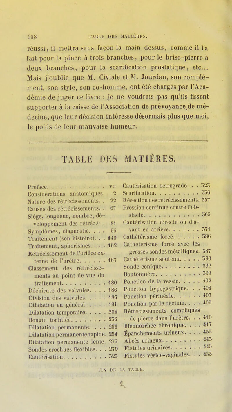 .188 ïAULli DES MATIÈRES. réussi, il mettra sans façon la main dessus, comme il l'a fait pour la pince à trois branches, pour le brise-pierre à deux branches, pour la scarification prostatique, etc.. Mais j'oublie que M. Civiale et M. Jourdan, son complé- ment, son style, son co-horame, ont été chargés par l'Aca- démie de juger ce livre : je ne voudrais pas qu'ils fissent supporter à la caisse de l'Association de prévoyance.de mé- decine, que leur décision intéresse désormais plus que moi, le poids de leur mauvaise humeur. TABLE DES MATIÈRES. ITét'acc VII Considéralioiis analoiniqucs. 2 Nature des rélrécissenicnls. . 22 Causes des rotrécissemeuts. . 67 Siège, longueur, nombre, dé- veloppement des rétrécis . 81 Symptômes, diagnostic. ... 9o Traitement (son histoire). . . HO Traitement, aphorismes. ... 162 Rétrécissement de l'orifice ex- terne de l'urètre 167 Classement des rétrécisse- ments au point de vue du traitement ISO Déchirure des valvules. ... 186 Division des valvules 186 Dilatation en général 191 Dilatation temporaire 204 Bougie tortillée 236 Dilatation permanente. ... 253 Dilatation permanente rapide. 254 Dilatation permanente lente. 275 Sondes crochues llexibles. . . 279 Cautérisation 523 l-IN Uli Cautérisation rétrograde. . . 523 Scarilicalion 336 Résection desrélrccissements. 357 Pression continue contre l'ob- stacle 365 Cautérisation directe ou d'a- vant en arrière 371 Calhétérisme forcé 386 Calhélérisme forcé avec les grosses sondes métalliques. 387 Cathétérisme soutenu 390 Sonde conique 392 Boutonnière -igo Ponction de la vessie 402 Ponction hypogastrique. . . 404 Ponction périnéale 407 Ponction par le rectum. ... 409 Rétrécissements compliqués de pierre dans l'urètre. . . 410 Blennorrhée chronique. ... 417 Épanchements urineux. ... 455 Abcès urineux Fistules uriiiaires Fistules vésico-vagiuales. . . 453 ,A TABLE.