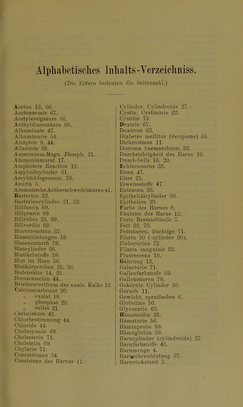 Alpliabetisclies Iiilialts -Yerzeicliniss. (Die ZilTeni bedeuten die Seitenzahl.) Aceton 12, 66. Acetonaemie 67. Acetylessigsaure 66. Aethyldiacetsaure 66. Albuminate 47. Albuminurie 54. Alcapton 9, 44. Allantoin 38. Ammonium-Magn. Phosph. 21. Ammoniumurat 17. Amphotere Reaction 12. Amyloidcylinder 31. Amyloiddegenerat. 78. Anuria 5. AromatischeAetherscb\vel’elsauren41. Bacterien 32. Racteriencylinder 31, 32. Bilifuscin 69. Biliprasin 69. Bilirubin 23, 69. Biliverdin 69. Biuretreaction 37. Blasenblutungen 58. Blasencatarrh 79. Blutcylinder 30. BlutfarbstofTe 59. Bint im Harn 56. Blntkbrperclien 25, 26. Bodensfitze 14, 23. Brenzcatechin 44. Briefcouvertform des oxals. Kalks 19. Calcinmcarbonat 20. „ oxalat 18. T pbosphat 20. r snlfat 21. Carbolsanrc 43. Chlorbestimmnng 44. Chloride 44. Cholecyanin 69. Chole.sterin 71. Choletelin 69. Chylurie 71. Concretionen 34. Consietenz des Harnes 1]. Cylinder, Cylindroide 27. < Cystin, Cystinnrie 22. Cystitis 79. Dextrin 67. Dextrose 63. Diabetes mellitus (decipiens) 65. Dichroismus 11. Distoma haematobium 33. Durchsichtigkeit des Hams 10. Dumb-bells 16, 20. Echinococcus 33. Eisen 47. Eiter 25. EiweissstolTe 47. Entozoen 33. Epithelialcylinder .30. Epithelien 23. Farbe des Harnes 8. Faulniss des Hams 12. Feste Bestandtheile 7. Fett 33, 70. Fettsauren, fliichtige 71. Fibrin 50 (-cylinder 30). Fieberurine 72. Filaria sanguinis 33. Fluorescenz 10. Gahrung 13. Galacturie 71. GallenfarbstolTe 69. Gallensauren 70. Gekbrnte Cylinder 30. Geruch 11. Gewicht, specifisches 6. Globuline 50. Glycosurie 65. Hiimatoidin 23. Hiimaturie 56. Haminprobe 59. Hiimoglobin 59. Harncylinder (cylindroide) 27. HarnfaT'bstolTe 40. Harnmenge 4. Harurblirenblutung 57. Harnriickstand 7.