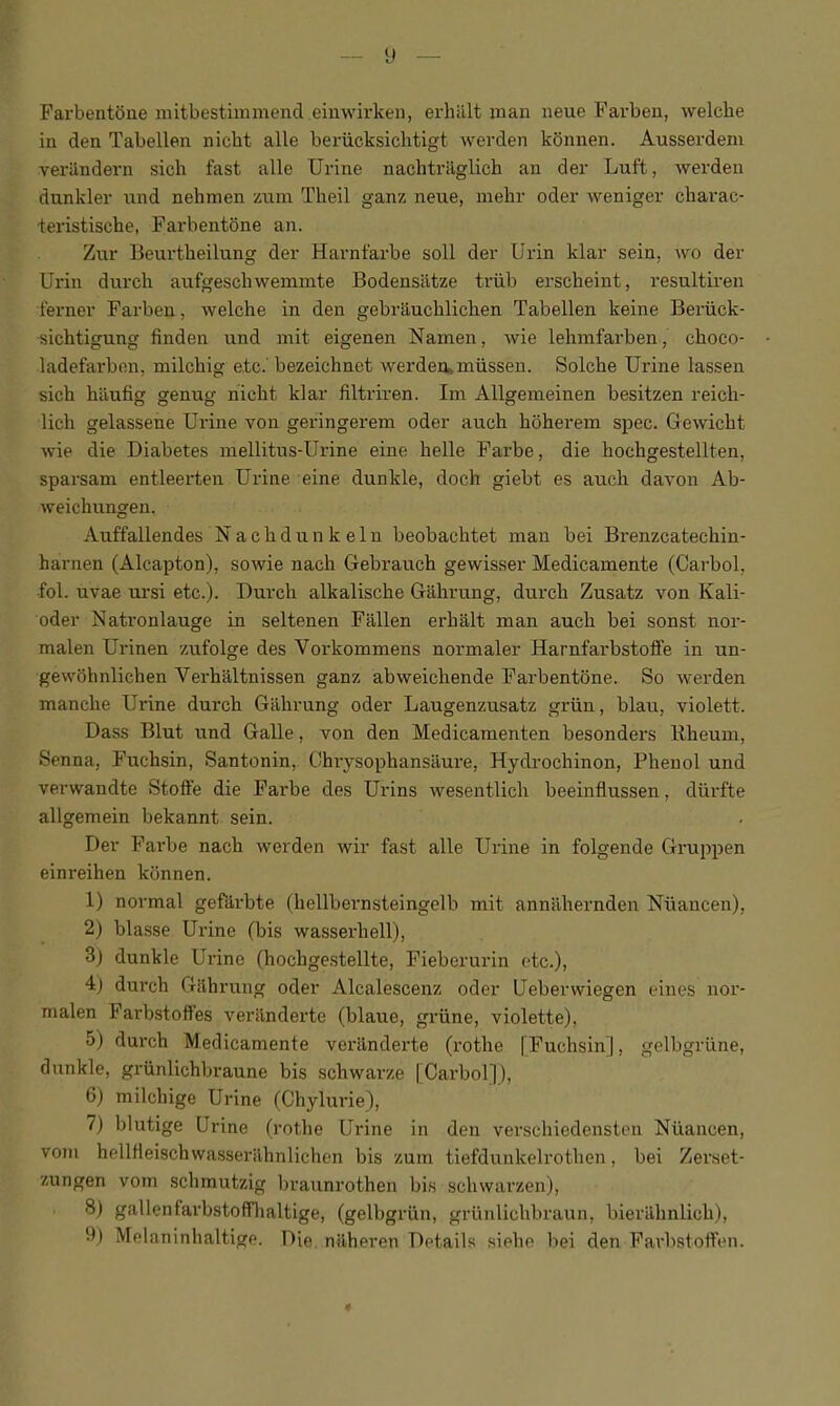 FarbentSue mitbestimmend einwirkeii, erluilt man neue Favbeu, welche in den Tabellen nicbt alle beriicksiclitigt werden konnen. Ausserdem veriindern sich fast alle Urine nachtrilglich an der Luft, werden dunkler iind nelimen znm Theil ganz neue, mehr oder weniger cbarac- teristiscbe, Farbentone an. Zur Beurtbeilung der Harnfarbe soil der Urin klar sein, wo der Urin durch aufgescliwemmte Bodensiitze triib erscheint, resultiren ■ferner Farben, welche in den gebrauchlichen Tabellen keine Beriick- isichtigung finden und mit eigenen Namen, wie lelimfarben, choco- ladefarbon, milchig etc.' bezeichnet werden* miisseu. Solche Urine lassen sich hiiufig genug hicht klar filtriren. Im Allgemeinen besitzen reich- lich gelassene Urine von geringerem oder auch hoherem spec. Gewicht wie die Diabetes mellitus-Urine eine helle Farbe, die hochgestellten, sparsam entleerten Urine eine dunkle, doch giebt es auch davon Ab- weichungen. Auffallendes Nachdunkeln beobachtet man bei Brenzcatechin- harnen (Alcapton), sowie nach Gebrauch gewisser Medicamente (Carbol, fol. uvae ursi etc.). Durch alkalische Gahrung, durch Zusatz von Kali- oder Natronlauge in seltenen Fallen erhalt man auch bei sonst nor- malen Urinen zufolge des Vorkommens normaler Harnfarbstolfe in un- gewohnlichen Verhaltnissen ganz abweichende Fai'bentbne. So werden manche Urine durch Gahrung oder Laugenzusatz griin, blau, violett. Dass Blut und Galle, von den Medicamenten besonders llheum, Senna, Fuchsin, Santonin, Ghrysophansaure, Hydrochinon, Phenol und verwandte Stofie die Fai'be des Urins wesentlich beeinflussen, diirfte allgemein bekannt sein. Der Farbe nach werden wir fast alle Urine in folgende Gruppen einreihen konnen. 1) normal gefarbte (hellbernsteingelb mit anniihernden Niiancen), 2) blasse Urine (bis wasserhell), 3j dunkle Urine (hochgestellte, Fieberurin etc.), 4) durch Gilhrung oder Alcalescenz oder Ueberwiegen eines iior- malen Farbstoffes verilnderte (blaue, griine, violette), 5) durch Medicamente verandei’te (rothe [Fuchsin], gelbgriine, dunkle, griinlichbraune bis schwarze [Carbol]), 6) milchige Urine (Chylurie), 7) blutige Urine (rothe Urine in den verschiedensten Niiancen, vom hellfieischwasserilhnlichen bis zum tiefdunkelrothen, bei Zerset- zungen vom schmutzig In'aunrothen bis schwarzen), 8) gallenfarbstofflialtige, (gelbgriln, grunlichbraun, bieriihnlich), y) Melaninhaltige. Die nilheren Details siehe bei den Farbstoften. «