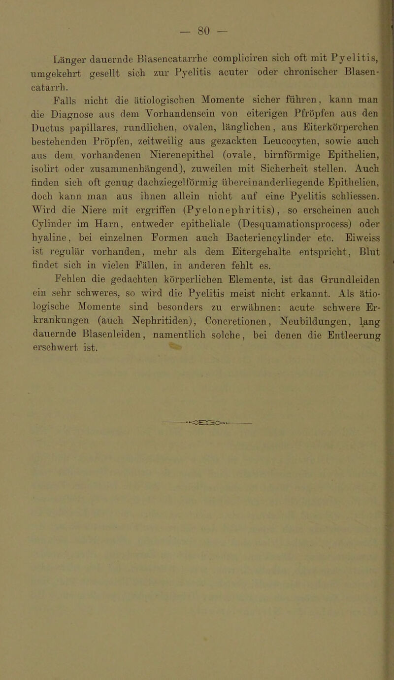 Lilnger dauevnde Blasencatarrhe compliciren sich oft mit Pyelitis, umgekehrt. gesellt sich zur Pyelitis acuter oder chronischer Blasen- catarrh. Falls nicht die iltiologischen Momente sicher fiihren, kann man die Diagnose aus dem Vorhandensein von eiterigen Pfropfen aus den M\ Ductus papillares, rundlichen, ovalen, langlichen, aus Eiterkorperchen bestehenden Propfen, zeitweilig aus gezackten Leucocyten, sowie auch aus dem vorhandenen Nierenepithel (ovale, birnformige Epithelien, isolii’t oder zusammenhangend), zuweilen mit Sicberbeit stellen. Auch finden sicb oft genug dachziegelfdrmig ubereinanderliegende Epithelien, docb kann man aus ihnen allein nicht auf eine Pyelitis schliessen. Wil'd die Niere mit evgritfen (Pyelonephritis), so erscheinen auch Cylinder im Harn, entweder epitheliale (Desquamationsprocess) oder hyaline, bei einzelnen Formen auch Bacteriencylinder etc. Eiweiss ist regular vorhanden, mehr als dem Eitergehalte entspricht, Blut findet sich in vielen Fallen, in anderen fehlt es. ' Fehlen die gedachten korperlichen Elemente, ist das Grundleiden ein sehr schweres, so wird die Pyelitis meist nicht ei'kannt. Als atio- logische Momente sind besonders zu erwahnen: acute schwere Er- krankungen (auch Nephritiden), Concretionen, Neubildungen, lang dauernde Blasenleiden, namentlich solche, bei denen die Entleerung erschwert ist. -<D£X3C>-